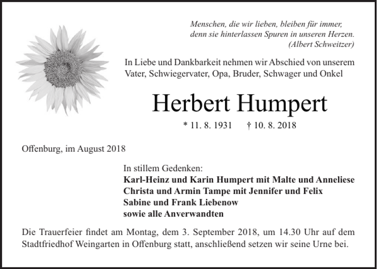 <p>Menschen, die wir lieben, bleiben für immer,<br />denn sie hinterlassen Spuren in unseren Herzen.</p><p>(Albert Schweitzer)</p><p>In Liebe und Dankbarkeit nehmen wir Abschied von unserem<br />Vater, Schwiegervater, Opa, Bruder, Schwager und Onkel</p><p>Herbert Humpert<br />* 11. 8. 1931</p><p>† 10. 8. 2018</p><p>Offenburg, im August 2018<br />In stillem Gedenken:<br />Karl-Heinz und Karin Humpert mit Malte und Anneliese<br />Christa und Armin Tampe mit Jennifer und Felix<br />Sabine und Frank Liebenow<br />sowie alle Anverwandten<br />Die Trauerfeier findet am Montag, dem 3. September 2018, um 14.30 Uhr auf dem<br />Stadtfriedhof Weingarten in Offenburg statt, anschließend setzen wir seine Urne bei.</p>
