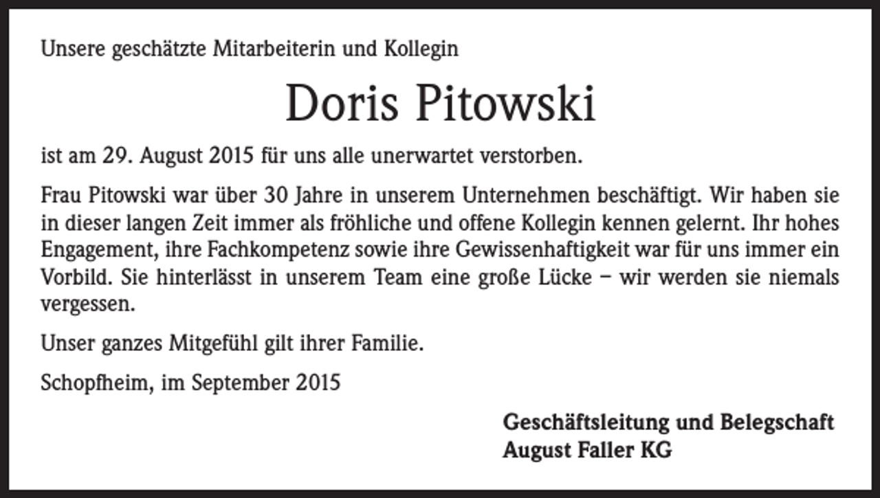<p>Unsere geschätzte Mitarbeiterin und Kollegin</p><p>Doris Pitowski<br />ist am 29. August 2015 für uns alle unerwartet verstorben.<br />Frau Pitowski war über 30 Jahre in unserem Unternehmen beschäftigt. Wir haben sie<br />in dieser langen Zeit immer als fröhliche und offene Kollegin kennen gelernt. Ihr hohes<br />Engagement, ihre Fachkompetenz sowie ihre Gewissenhaftigkeit war für uns immer ein<br />Vorbild. Sie hinterlässt in unserem Team eine große Lücke – wir werden sie niemals<br />vergessen.<br />Unser ganzes Mitgefühl gilt ihrer Familie.<br />Schopfheim, im September 2015<br />Geschäftsleitung und Belegschaft<br />August Faller KG</p>