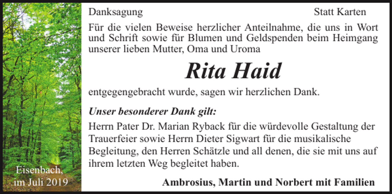 <p>Danksagung<br />Statt Karten<br />Für die vielen Beweise herzlicher Anteilnahme, die uns in Wort<br />und Schrift sowie für Blumen und Geldspenden beim Heimgang<br />unserer lieben Mutter, Oma und Uroma</p><p>Rita Haid<br />entgegengebracht wurde, sagen wir herzlichen Dank.</p><p>Eisenbach,<br />im Juli 2019</p><p>Unser besonderer Dank gilt:<br />Herrn Pater Dr. Marian Ryback für die würdevolle Gestaltung der<br />Trauerfeier sowie Herrn Dieter Sigwart für die musikalische<br />Begleitung, den Herren Schätzle und all denen, die sie mit uns auf<br />ihrem letzten Weg begleitet haben.<br />Ambrosius, Martin und Norbert mit Familien</p>