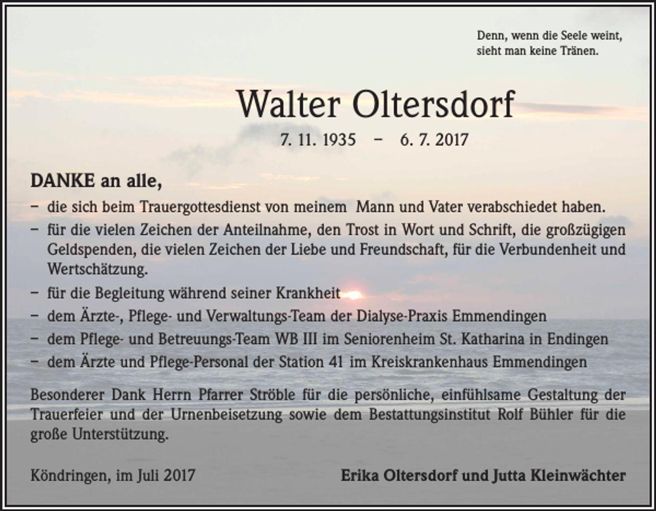 <p>Denn, wenn die Seele weint,<br />sieht man keine Tränen.</p><p>Walter Oltersdorf<br />7. 11. 1935 – 6. 7. 2017</p><p>DANKE an alle,<br />– die sich beim Trauergottesdienst von meinem Mann und Vater verabschiedet haben.<br />– für die vielen Zeichen der Anteilnahme, den Trost in Wort und Schrift, die großzügigen<br />Geldspenden, die vielen Zeichen der Liebe und Freundschaft, für die Verbundenheit und<br />Wertschätzung.<br />– für die Begleitung während seiner Krankheit<br />– dem Ärzte-, Pflege- und Verwaltungs-Team der Dialyse-Praxis Emmendingen<br />– dem Pflege- und Betreuungs-Team WB III im Seniorenheim St. Katharina in Endingen<br />– dem Ärzte und Pflege-Personal der Station 41 im Kreiskrankenhaus Emmendingen<br />Besonderer Dank Herrn Pfarrer Ströble für die persönliche, einfühlsame Gestaltung der<br />Trauerfeier und der Urnenbeisetzung sowie dem Bestattungsinstitut Rolf Bühler für die<br />große Unterstützung.<br />Köndringen, im Juli 2017</p><p>Erika Oltersdorf und Jutta Kleinwächter</p>