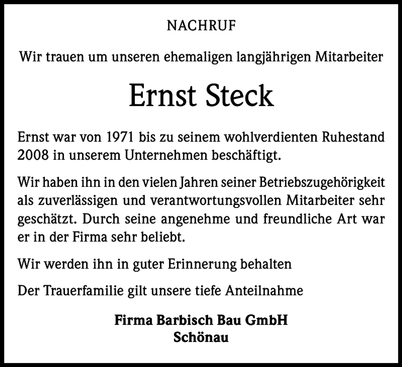 <p>NACHRUF<br />Wir trauen um unseren ehemaligen langjährigen Mitarbeiter</p><p>Ernst Steck<br />Ernst war von 1971 bis zu seinem wohlverdienten Ruhestand<br />2008 in unserem Unternehmen beschäftigt.<br />Wir haben ihn in den vielen Jahren seiner Betriebszugehörigkeit<br />als zuverlässigen und verantwortungsvollen Mitarbeiter sehr<br />geschätzt. Durch seine angenehme und freundliche Art war<br />er in der Firma sehr beliebt.<br />Wir werden ihn in guter Erinnerung behalten<br />Der Trauerfamilie gilt unsere tiefe Anteilnahme<br />Firma Barbisch Bau GmbH<br />Schönau</p>