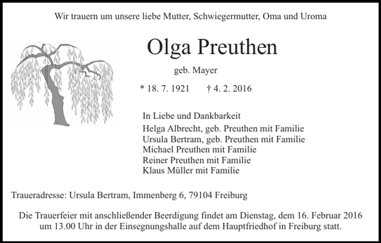 <p>Wir trauern um unsere liebe Mutter, Schwiegermutter, Oma und Uroma</p><p>Olga Preuthen<br />geb. Mayer<br />* 18. 7. 1921</p><p>† 4. 2. 2016</p><p>In Liebe und Dankbarkeit<br />Helga Albrecht, geb. Preuthen mit Familie<br />Ursula Bertram, geb. Preuthen mit Familie<br />Michael Preuthen mit Familie<br />Reiner Preuthen mit Familie<br />Klaus Müller mit Familie<br />Traueradresse: Ursula Bertram, Immenberg 6, 79104 Freiburg<br />Die Trauerfeier mit anschließender Beerdigung findet am Dienstag, dem 16. Februar 2016<br />um 13.00 Uhr in der Einsegnungshalle auf dem Hauptfriedhof in Freiburg statt.</p>