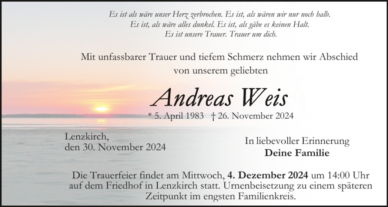 <p>Es ist als wäre unser Herz zerbrochen. Es ist, als wären wir nur noch halb.<br />Es ist, als wäre alles dunkel. Es ist, als gäbe es keinen Halt.<br />Es ist unsere Trauer. Trauer um dich.</p><p>Mit unfassbarer Trauer und tiefem Schmerz nehmen wir Abschied<br />von unserem geliebten</p><p>* 5. April 1983 † 26. November 2024</p><p>Lenzkirch,<br />den 30. November 2024</p><p>In liebevoller Erinnerung<br />Deine Familie</p><p>Die Trauerfeier findet am Mittwoch, 4. Dezember 2024 um 14:00 Uhr<br />auf dem Friedhof in Lenzkirch statt. Urnenbeisetzung zu einem späteren<br />Zeitpunkt im engsten Familienkreis.</p>