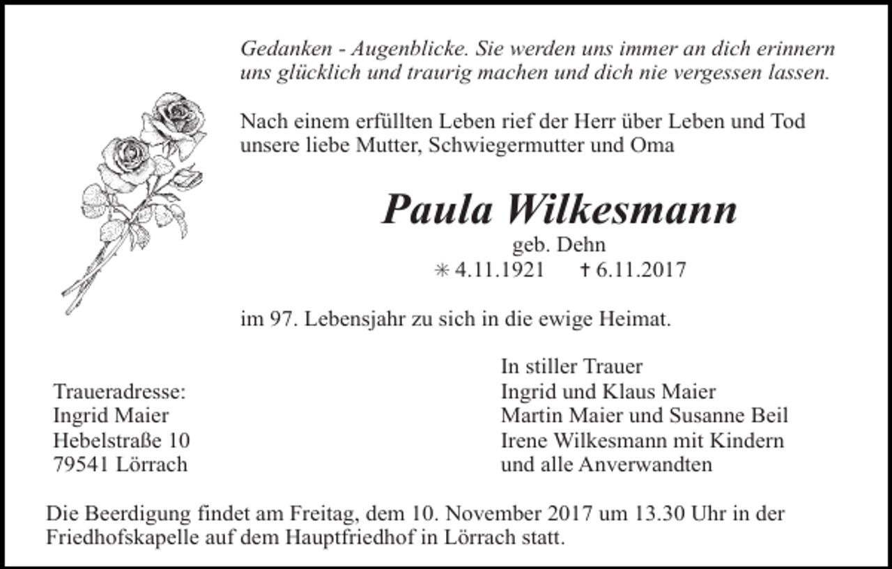 <p>Gedanken - Augenblicke. Sie werden uns immer an dich erinnern<br />uns glücklich und traurig machen und dich nie vergessen lassen.<br />Nach einem erfüllten Leben rief der Herr über Leben und Tod<br />unsere liebe Mutter, Schwiegermutter und Oma</p><p>Paula Wilkesmann<br />geb. Dehn<br />✝ 6.11.2017</p><p>✳ 4.11.1921</p><p>im 97. Lebensjahr zu sich in die ewige Heimat.<br />Traueradresse:<br />Tod066.TIF<br />Ingrid Maier<br />Hebelstraße 10<br />79541 Lörrach</p><p>Tod067</p><p>In stiller Trauer<br />Ingrid<br />und Klaus Maier Tod069.eps<br />Tod068.art<br />Martin Maier und Susanne Beil<br />Irene Wilkesmann mit Kindern<br />und alle Anverwandten</p><p>Die Beerdigung findet am Freitag, dem 10. November 2017 um 13.30 Uhr in der<br />Friedhofskapelle auf dem Hauptfriedhof in Lörrach statt.<br />TRAUERAN</p>