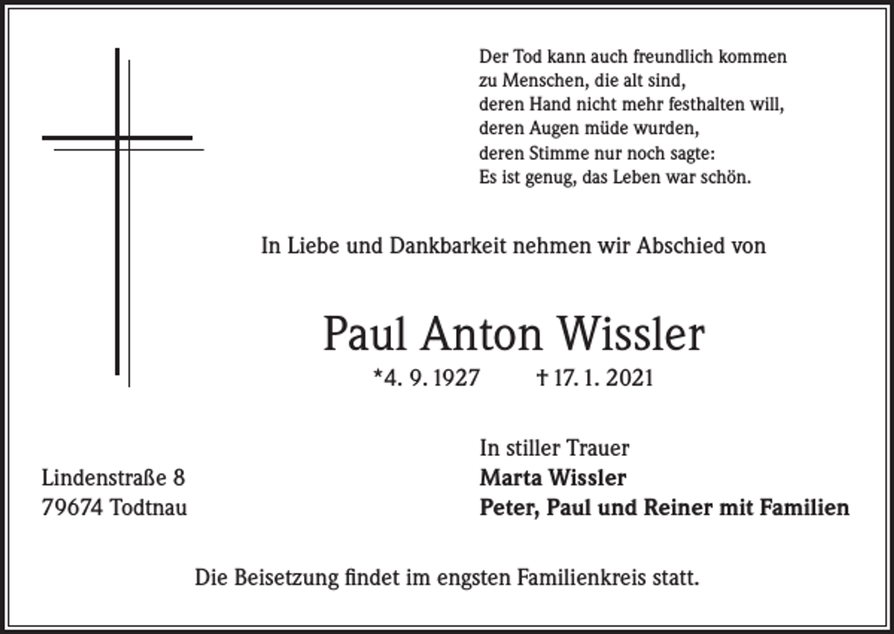 <p>Der Tod kann auch freundlich kommen<br />zu Menschen, die alt sind,<br />deren Hand nicht mehr festhalten will,<br />deren Augen müde wurden,<br />deren Stimme nur noch sagte:<br />Es ist genug, das Leben war schön.</p><p>In Liebe und Dankbarkeit nehmen wir Abschied von</p><p>Paul Anton Wissler<br />*4. 9. 1927</p><p>Lindenstraße 8<br />79674 Todtnau</p><p>† 17. 1. 2021</p><p>In stiller Trauer<br />Marta Wissler<br />Peter, Paul und Reiner mit Familien<br />Die Beisetzung findet im engsten Familienkreis statt.</p>
