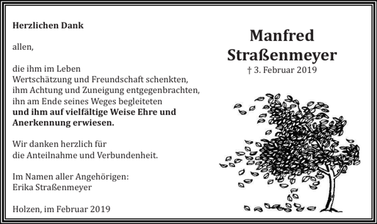 <p>Herzlichen Dank<br />allen,<br />die ihm im Leben<br />Wertschätzung und Freundschaft schenkten,<br />ihm Achtung und Zuneigung entgegenbrachten,<br />ihn am Ende seines Weges begleiteten<br />und ihm auf vielfältige Weise Ehre und<br />Anerkennung erwiesen.<br />Wir danken herzlich für<br />die Anteilnahme und Verbundenheit.<br />Im Namen aller Angehörigen:<br />Erika Straßenmeyer<br />Holzen, im Februar 2019</p><p>Manfred<br />Straßenmeyer<br />† 3. Februar 2019</p>