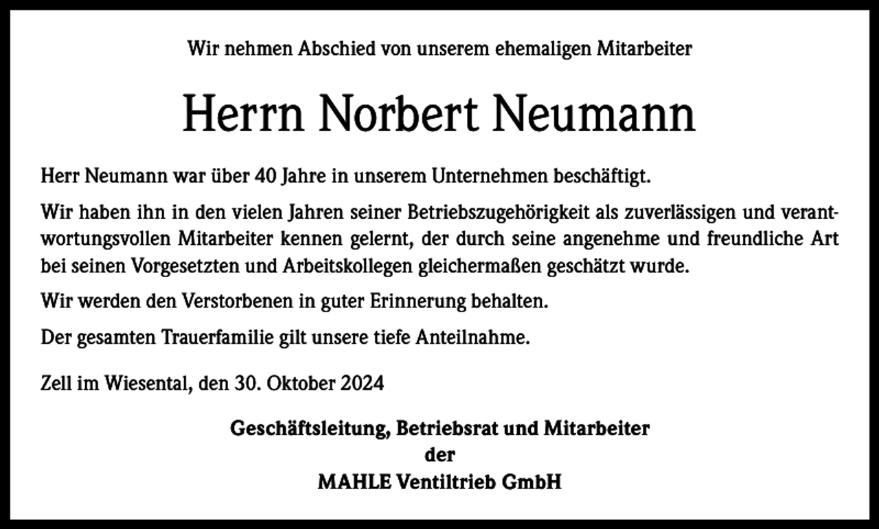 <p>Wir nehmen Abschied von unserem ehemaligen Mitarbeiter</p><p>Herrn Norbert Neumann<br />Herr Neumann war über 40 Jahre in unserem Unternehmen beschäftigt.<br />Wir haben ihn in den vielen Jahren seiner Betriebszugehörigkeit als zuverlässigen und verantwortungsvollen Mitarbeiter kennen gelernt, der durch seine angenehme und freundliche Art<br />bei seinen Vorgesetzten und Arbeitskollegen gleichermaßen geschätzt wurde.<br />Wir werden den Verstorbenen in guter Erinnerung behalten.<br />Der gesamten Trauerfamilie gilt unsere tiefe Anteilnahme.<br />Zell im Wiesental, den 30. Oktober 2024<br />Geschäftsleitung, Betriebsrat und Mitarbeiter<br />der<br />MAHLE Ventiltrieb GmbH</p>