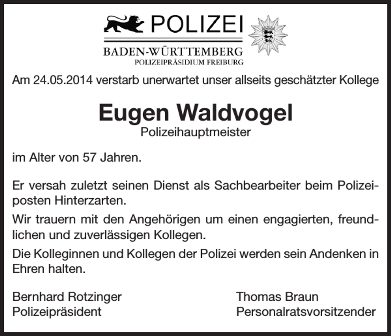 <p>Am 24.05.2014 verstarb unerwartet unser allseits geschätzter Kollege</p><p>Eugen Waldvogel<br />Polizeihauptmeister</p><p>im Alter von 57 Jahren.<br />Er versah zuletzt seinen Dienst als Sachbearbeiter beim Polizeiposten Hinterzarten.<br />Wir trauern mit den Angehörigen um einen engagierten, freundlichen und zuverlässigen Kollegen.<br />Die Kolleginnen und Kollegen der Polizei werden sein Andenken in<br />Ehren halten.<br />Bernhard Rotzinger<br />Polizeipräsident</p><p>Thomas Braun<br />Personalratsvorsitzender</p>