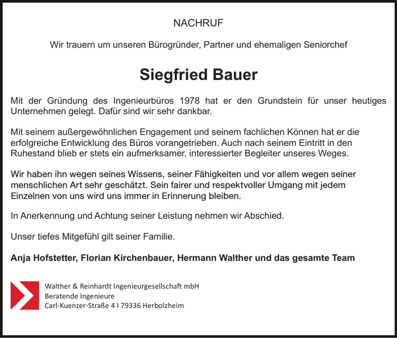 <p>NACHRUF<br />Wir trauern um unseren Bürogründer, Partner und ehemaligen Seniorchef</p><p>Siegfried Bauer<br />Mit der Gründung des Ingenieurbüros 1978 hat er den Grundstein für unser heutiges<br />Unternehmen gelegt. Dafür sind wir sehr dankbar.<br />Mit seinem außergewöhnlichen Engagement und seinem fachlichen Können hat er die<br />erfolgreiche Entwicklung des Büros vorangetrieben. Auch nach seinem Eintritt in den<br />Ruhestand blieb er stets ein aufmerksamer, interessierter Begleiter unseres Weges.<br />Wir haben ihn wegen seines Wissens,<br />Wissens und<br />seiner<br />Fähigkeiten<br />vor allem<br />wegen<br />seiner<br />seiner<br />Fähigkeiten<br />und und<br />vor allem<br />wegen<br />seiner<br />menschlichen Art<br />Art sehr<br />sehr geschätzt.<br />geschätzt.Sein<br />Seinfairer<br />fairerund<br />undrespektvoller<br />respektvollerUmgang<br />Umgangmit<br />mitjedem<br />jedemEinzelnen<br />von<br />uns wird<br />in Erinnerung<br />bleiben. bleiben.<br />Einzelnen<br />vonuns<br />unsimmer<br />wird uns<br />immer in Erinnerung<br />In Anerkennung und Achtung seiner Leistung nehmen wir Abschied.<br />Unser tiefes Mitgefühl gilt seiner Familie.<br />Anja Hofstetter, Florian Kirchenbauer, Hermann Walther und das gesamte Team<br />Walther &amp; Reinhardt Ingenieurgesellscha� mbH<br />Beratende Ingenieure<br />Carl-Kuenzer-Straße 4 I 79336 Herbolzheim</p>