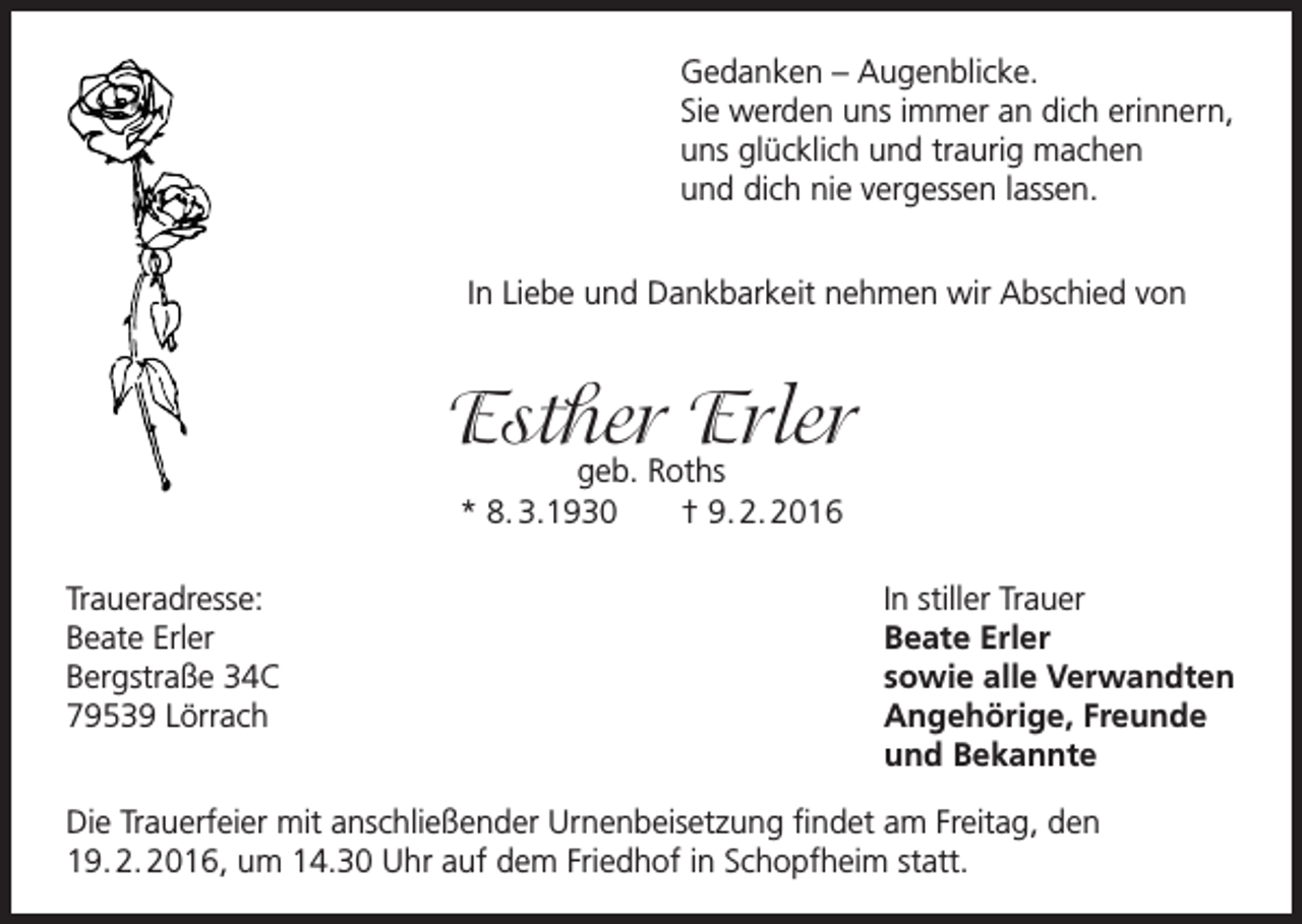 <p>Gedanken – Augenblicke.<br />Sie werden uns immer an dich erinnern,<br />uns glücklich und traurig machen<br />und dich nie vergessen lassen.<br />In Liebe und Dankbarkeit nehmen wir Abschied von</p><p>Esther<br />Erler<br />geb. Roths<br />* 8. 3.1930<br />Traueradresse:<br />Beate Erler<br />Bergstraße 34C<br />79539 Lörrach</p><p>† 9. 2. 2016<br />In stiller Trauer<br />Beate Erler<br />sowie alle Verwandten<br />Angehörige, Freunde<br />und Bekannte</p><p>Die Trauerfeier mit anschließender Urnenbeisetzung findet am Freitag, den<br />19. 2. 2016, um 14.30 Uhr auf dem Friedhof in Schopfheim statt.</p>