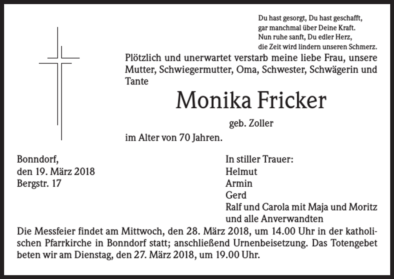 <p>Du hast gesorgt, Du hast geschafft,<br />gar manchmal über Deine Kraft.<br />Nun ruhe sanft, Du edler Herz,<br />die Zeit wird lindern unseren Schmerz.</p><p>Plötzlich und unerwartet verstarb meine liebe Frau, unsere<br />Mutter, Schwiegermutter, Oma, Schwester, Schwägerin und<br />Tante</p><p>Monika Fricker<br />geb. Zoller<br />im Alter von 70 Jahren.<br />Bonndorf,<br />den 19. März 2018<br />Bergstr. 17</p><p>In stiller Trauer:<br />Helmut<br />Armin<br />Gerd<br />Ralf und Carola mit Maja und Moritz<br />und alle Anverwandten<br />Die Messfeier findet am Mittwoch, den 28. März 2018, um 14.00 Uhr in der katholischen Pfarrkirche in Bonndorf statt; anschließend Urnenbeisetzung. Das Totengebet<br />beten wir am Dienstag, den 27. März 2018, um 19.00 Uhr.</p>