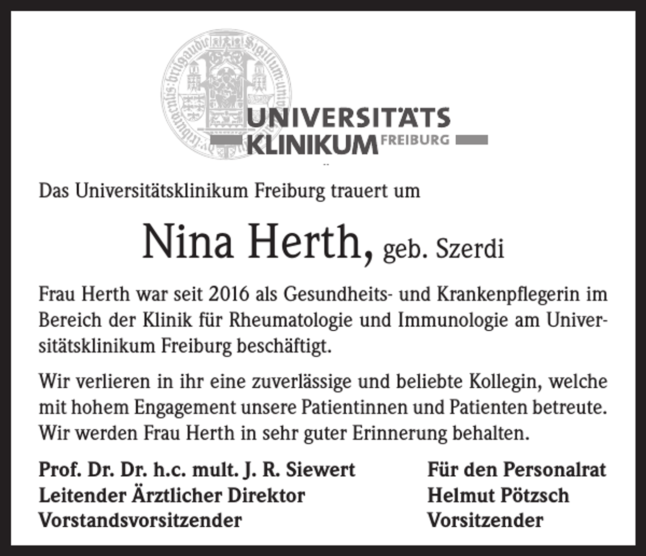 <p>Das Universitätsklinikum Freiburg trauert um</p><p>Nina Herth, geb. Szerdi<br />Frau Herth war seit 2016 als Gesundheits- und Krankenpflegerin im<br />Bereich der Klinik für Rheumatologie und Immunologie am Universitätsklinikum Freiburg beschäftigt.<br />Wir verlieren in ihr eine zuverlässige und beliebte Kollegin, welche<br />mit hohem Engagement unsere Patientinnen und Patienten betreute.<br />Wir werden Frau Herth in sehr guter Erinnerung behalten.<br />Prof. Dr. Dr. h.c. mult. J. R. Siewert<br />Leitender Ärztlicher Direktor<br />Vorstandsvorsitzender</p><p>Für den Personalrat<br />Helmut Pötzsch<br />Vorsitzender</p>