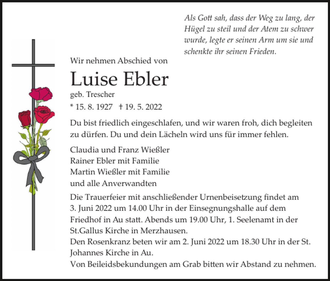 <p>Als Go� sah, dass der Weg zu lang, der<br />Hügel zu steil und der Atem zu schwer<br />wurde, legte er seinen Arm um sie und<br />schenkte ihr seinen Frieden.<br />Wir nehmen Abschied von</p><p>Luise Ebler<br />geb. Trescher<br />* 15. 8. 1927 † 19. 5. 2022</p><p>Du bist friedlich eingeschlafen, und wir waren froh, dich begleiten<br />zu dürfen. Du und dein Lächeln wird uns für immer fehlen.<br />Claudia und Franz Wießler<br />Rainer Ebler mit Familie<br />Martin Wießler mit Familie<br />und alle Anverwandten<br />Die Trauerfeier mit anschließender Urnenbeise�ung ﬁndet am<br />3. Juni 2022 um 14.00 Uhr in der Einsegnungshalle auf dem<br />Friedhof in Au sta�. Abends um 19.00 Uhr, 1. Seelenamt in der<br />St.Gallus Kirche in Merzhausen.<br />Den Rosenkranz beten wir am 2. Juni 2022 um 18.30 Uhr in der St.<br />Johannes Kirche in Au.<br />Von Beileidsbekundungen am Grab bi�en wir Abstand zu nehmen.</p>