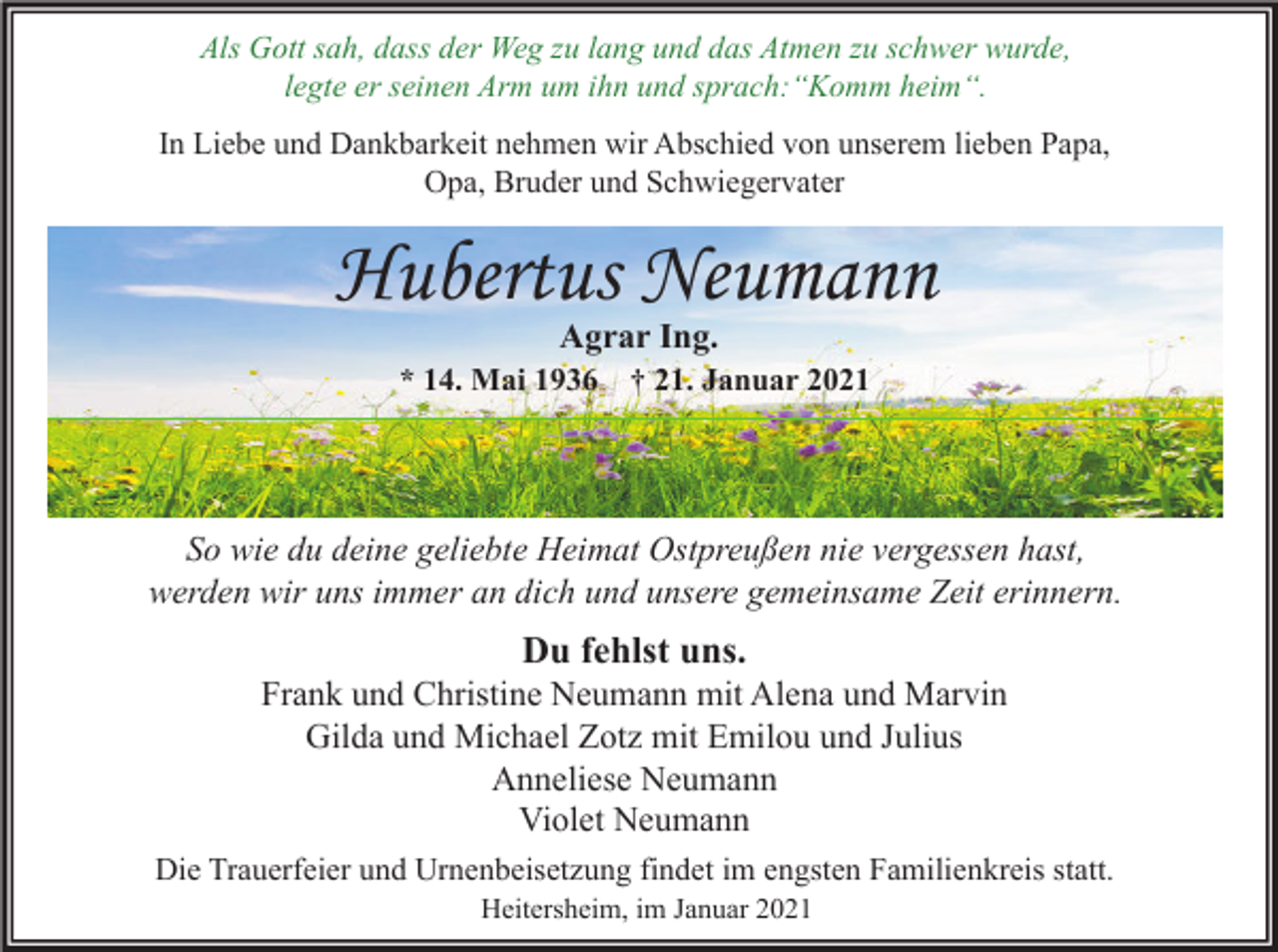 <p>Als Gott sah, dass der Weg zu lang und das Atmen zu schwer wurde,<br />legte er seinen Arm um ihn und sprach:“Komm heim“.<br />In Liebe und Dankbarkeit nehmen wir Abschied von unserem lieben Papa,<br />Opa, Bruder und Schwiegervater</p><p>Hubertus Neumann<br />Agrar Ing.</p><p>* 14. Mai 1936</p><p>† 21. Januar 2021</p><p>So wie du deine geliebte Heimat Ostpreußen nie vergessen hast,<br />werden wir uns immer an dich und unsere gemeinsame Zeit erinnern.</p><p>Du fehlst uns.</p><p>Frank und Christine Neumann mit Alena und Marvin<br />Gilda und Michael Zotz mit Emilou und Julius<br />Anneliese Neumann<br />Violet Neumann<br />Die Trauerfeier und Urnenbeisetzung findet im engsten Familienkreis statt.<br />Heitersheim, im Januar 2021</p>