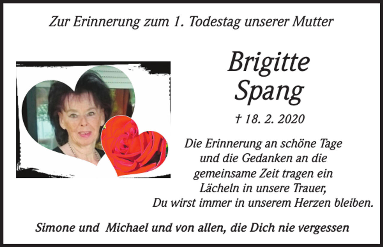 <p>Zur Erinnerung zum 1. Todestag unserer Mutter</p><p>Brigitte<br />Spang<br />† 18. 2. 2020<br />Die Erinnerung an schöne Tage<br />und die Gedanken an die<br />gemeinsame Zeit tragen ein<br />Lächeln in unsere Trauer,<br />Du wirst immer in unserem Herzen bleiben.<br />Simone und Michael und von allen, die Dich nie vergessen</p>