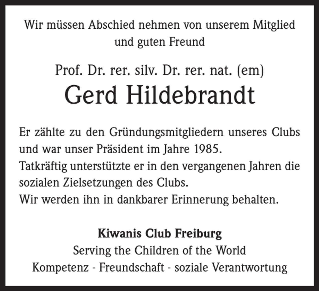 <p>Wir müssen Abschied nehmen von unserem Mitglied<br />und guten Freund</p><p>Prof. Dr. rer. silv. Dr. rer. nat. (em)</p><p>Gerd Hildebrandt<br />Er zählte zu den Gründungsmitgliedern unseres Clubs<br />und war unser Präsident im Jahre 1985.<br />Tatkräftig unterstützte er in den vergangenen Jahren die<br />sozialen Zielsetzungen des Clubs.<br />Wir werden ihn in dankbarer Erinnerung behalten.<br />Kiwanis Club Freiburg<br />Serving the Children of the World<br />Kompetenz - Freundschaft - soziale Verantwortung</p>