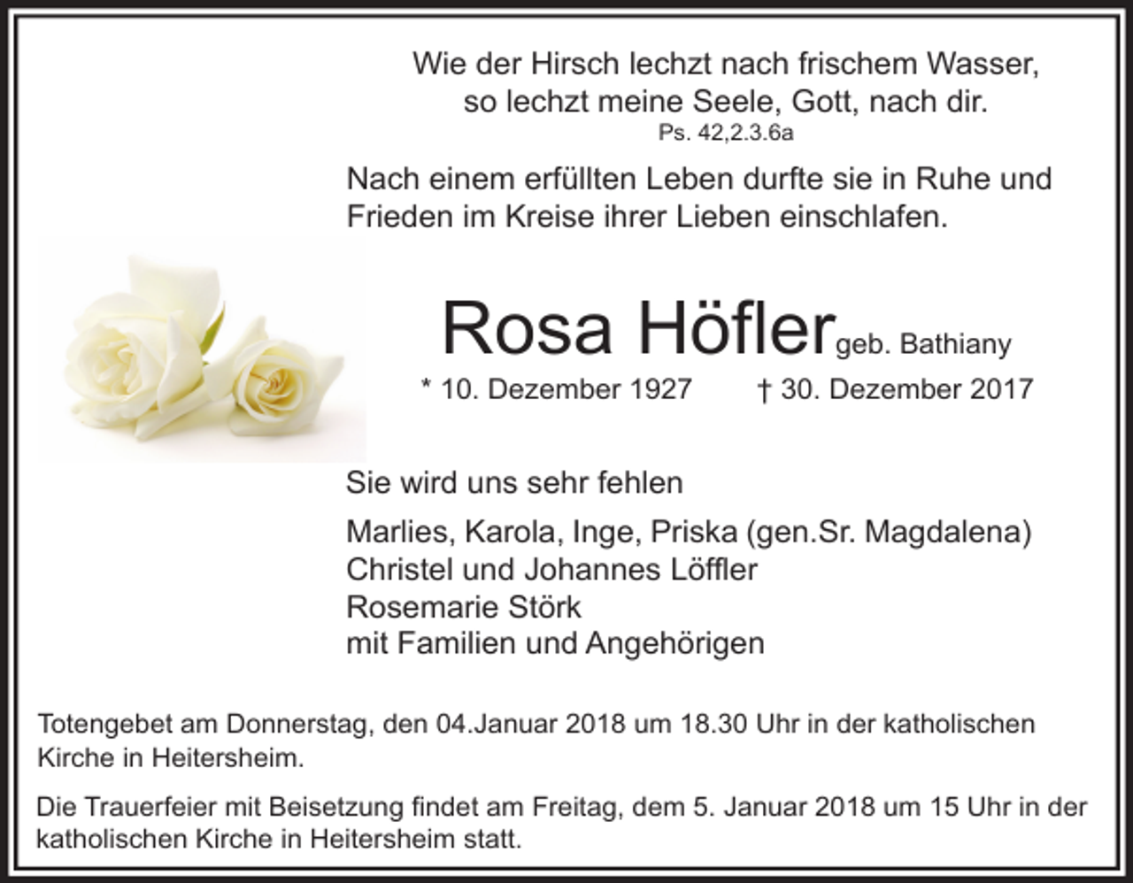 <p>Wie der Hirsch lechzt nach frischem Wasser,<br />so lechzt meine Seele, Gott, nach dir.<br />Ps. 42,2.3.6a</p><p>Nach einem erfüllten Leben durfte sie in Ruhe und<br />Frieden im Kreise ihrer Lieben einschlafen.</p><p>Rosa Höfler</p><p>* 10. Dezember 1927</p><p>geb. Bathiany</p><p>† 30. Dezember 2017</p><p>Sie wird uns sehr fehlen<br />Marlies, Karola, Inge, Priska (gen.Sr. Magdalena)<br />Christel und Johannes Löffler<br />Rosemarie Störk<br />mit Familien und Angehörigen<br />Totengebet am Donnerstag, den 04.Januar 2018 um 18.30 Uhr in der katholischen<br />Kirche in Heitersheim.<br />Die Trauerfeier mit Beisetzung findet am Freitag, dem 5. Januar 2018 um 15 Uhr in der<br />katholischen Kirche in Heitersheim statt.</p>