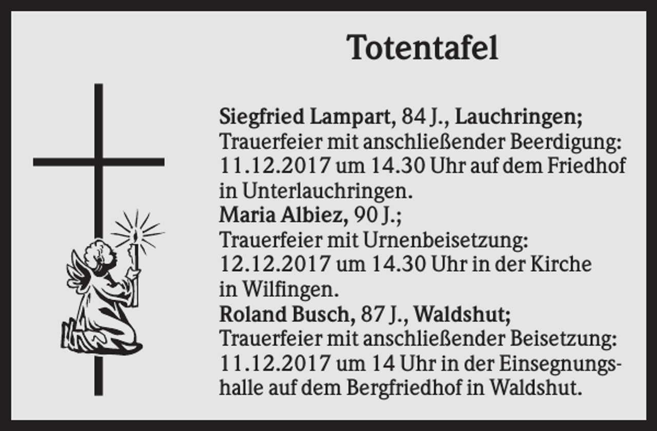 <p>Totentafel<br />Siegfried Lampart, 84 J., Lauchringen;<br />Trauerfeier mit anschließender Beerdigung:<br />11.12.2017 um 14.30 Uhr auf dem Friedhof<br />in Unterlauchringen.<br />Maria Albiez, 90 J.;<br />Trauerfeier mit Urnenbeisetzung:<br />12.12.2017 um 14.30 Uhr in der Kirche<br />in Wilfingen.<br />Roland Busch, 87 J., Waldshut;<br />Trauerfeier mit anschließender Beisetzung:<br />11.12.2017 um 14 Uhr in der Einsegnungshalle auf dem Bergfriedhof in Waldshut.</p>