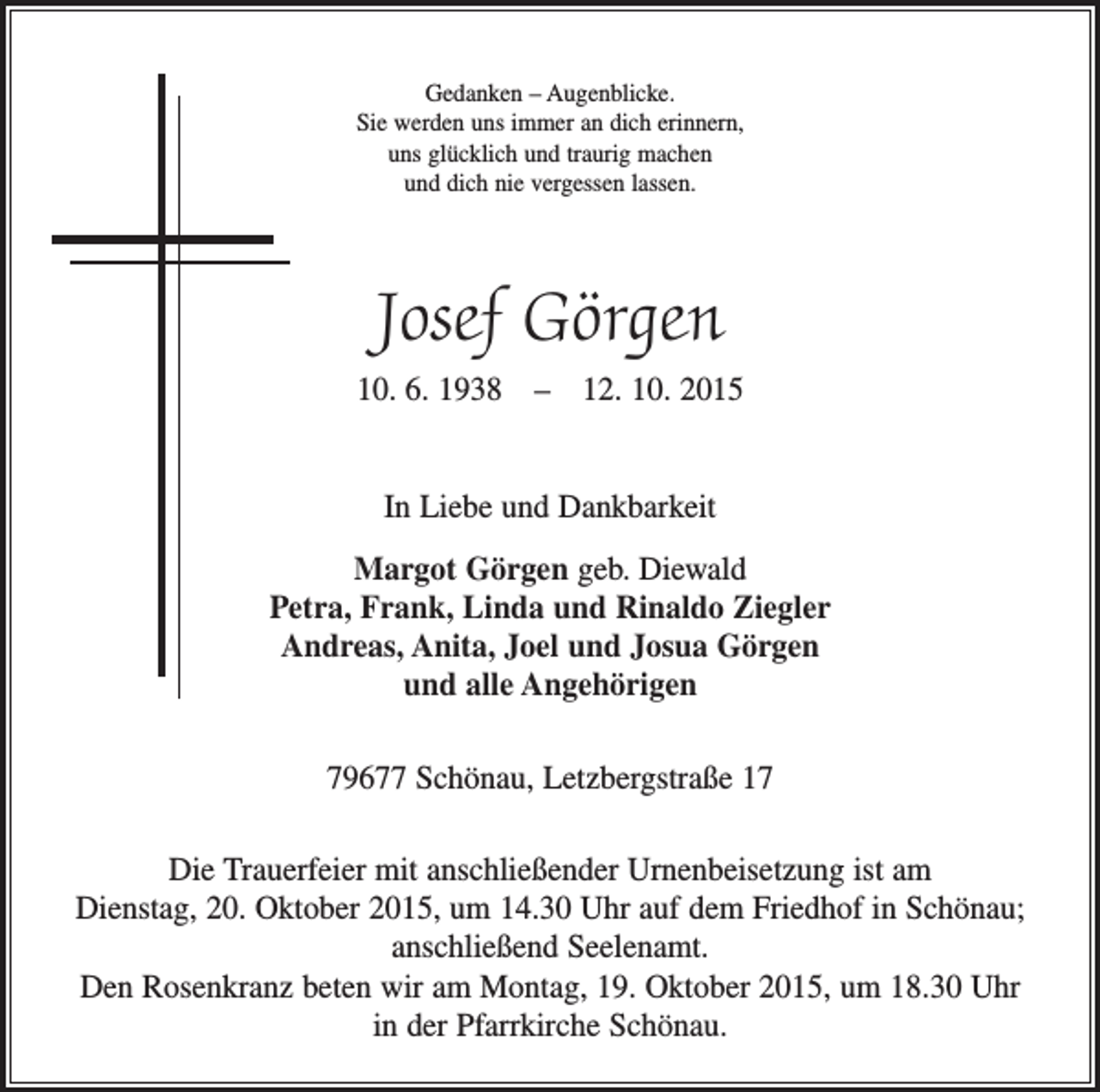 <p>Gedanken – Augenblicke.<br />Sie werden uns immer an dich erinnern,<br />uns glücklich und traurig machen<br />und dich nie vergessen lassen.</p><p>Josef Görgen<br />10. 6. 1938 – 12. 10. 2015<br />In Liebe und Dankbarkeit<br />Margot Görgen geb. Diewald<br />Petra, Frank, Linda und Rinaldo Ziegler<br />Andreas, Anita, Joel und Josua Görgen<br />und alle Angehörigen<br />79677 Schönau, Letzbergstraße 17<br />Die Trauerfeier mit anschließender Urnenbeisetzung ist am<br />Dienstag, 20. Oktober 2015, um 14.30 Uhr auf dem Friedhof in Schönau;<br />anschließend Seelenamt.<br />Den Rosenkranz beten wir am Montag, 19. Oktober 2015, um 18.30 Uhr<br />in der Pfarrkirche Schönau.</p>