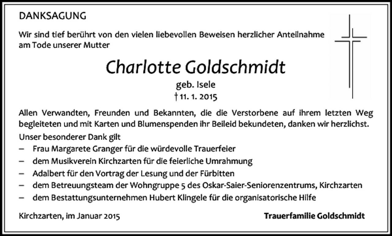 <p>DANKSAGUNG<br />Wir sind tief berührt von den vielen liebevollen Beweisen herzlicher Anteilnahme<br />am Tode unserer Mutter</p><p>Charlotte Goldschmidt<br />geb. Isele<br />† 11. 1. 2015<br />Allen Verwandten, Freunden und Bekannten, die die Verstorbene auf ihrem letzten Weg<br />begleiteten und mit Karten und Blumenspenden ihr Beileid bekundeten, danken wir herzlichst.<br />Unser besonderer Dank gilt<br />�� Frau Margarete Granger für die würdevolle Trauerfeier<br />�� dem Musikverein Kirchzarten für die feierliche Umrahmung<br />�� Adalbert für den Vortrag der Lesung und der Fürbitten<br />�� dem Betreuungsteam der Wohngruppe 5 des Oskar-Saier-Seniorenzentrums, Kirchzarten<br />�� dem Bestattungsunternehmen Hubert Klingele für die organisatorische Hilfe<br />Kirchzarten, im Januar 2015</p><p>Trauerfamilie Goldschmidt</p>