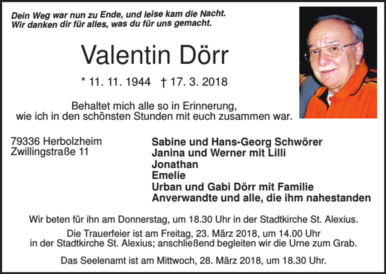 <p>Dein Weg war nun zu Ende, und leise kam die Nacht.<br />Wir danken dir für alles, was du für uns gemacht.</p><p>Valentin Dörr<br />* 11. 11. 1944 † 17. 3. 2018<br />Behaltet mich alle so in Erinnerung,<br />wie ich in den schönsten Stunden mit euch zusammen war.<br />79336 Herbolzheim<br />Zwillingstraße 11</p><p>Sabine und Hans-Georg Schwörer<br />Janina und Werner mit Lilli<br />Jonathan<br />Emelie<br />Urban und Gabi Dörr mit Familie<br />Anverwandte und alle, die ihm nahestanden</p><p>Wir beten für ihn am Donnerstag, um 18.30 Uhr in der Stadtkirche St. Alexius.<br />Die Trauerfeier ist am Freitag, 23. März 2018, um 14.00 Uhr<br />in der Stadtkirche St. Alexius; anschließend begleiten wir die Urne zum Grab.<br />Das Seelenamt ist am Mittwoch, 28. März 2018, um 18.30 Uhr.</p>