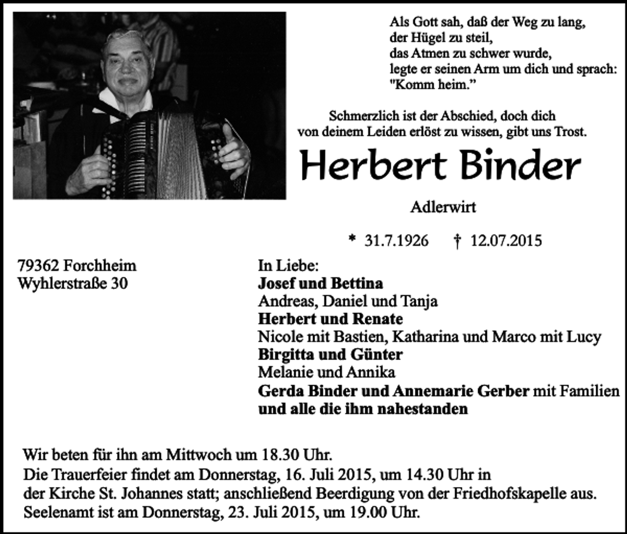 <p>Als Gott sah, daß der Weg zu lang,<br />der Hügel zu steil,<br />das Atmen zu schwer wurde,<br />legte er seinen Arm um dich und sprach:<br />"Komm heim.”<br />Schmerzlich ist der Abschied, doch dich<br />von deinem Leiden erlöst zu wissen, gibt uns Trost.</p><p>Herbert Binder<br />Adlerwirt</p><p>* 31.7.1926</p><p>79362 Forchheim<br />Wyhlerstraße 30</p><p>† 12.07.2015</p><p>In Liebe:<br />Josef und Bettina<br />Andreas, Daniel und Tanja<br />Herbert und Renate<br />Nicole mit Bastien, Katharina und Marco mit Lucy<br />Birgitta und Günter<br />Melanie und Annika<br />Gerda Binder und Annemarie Gerber mit Familien<br />und alle die ihm nahestanden</p><p>Wir beten für ihn am Mittwoch um 18.30 Uhr.<br />Die Trauerfeier findet am Donnerstag, 16. Juli 2015, um 14.30 Uhr in<br />der Kirche St. Johannes statt; anschließend Beerdigung von der Friedhofskapelle aus.<br />Seelenamt ist am Donnerstag, 23. Juli 2015, um 19.00 Uhr.</p>