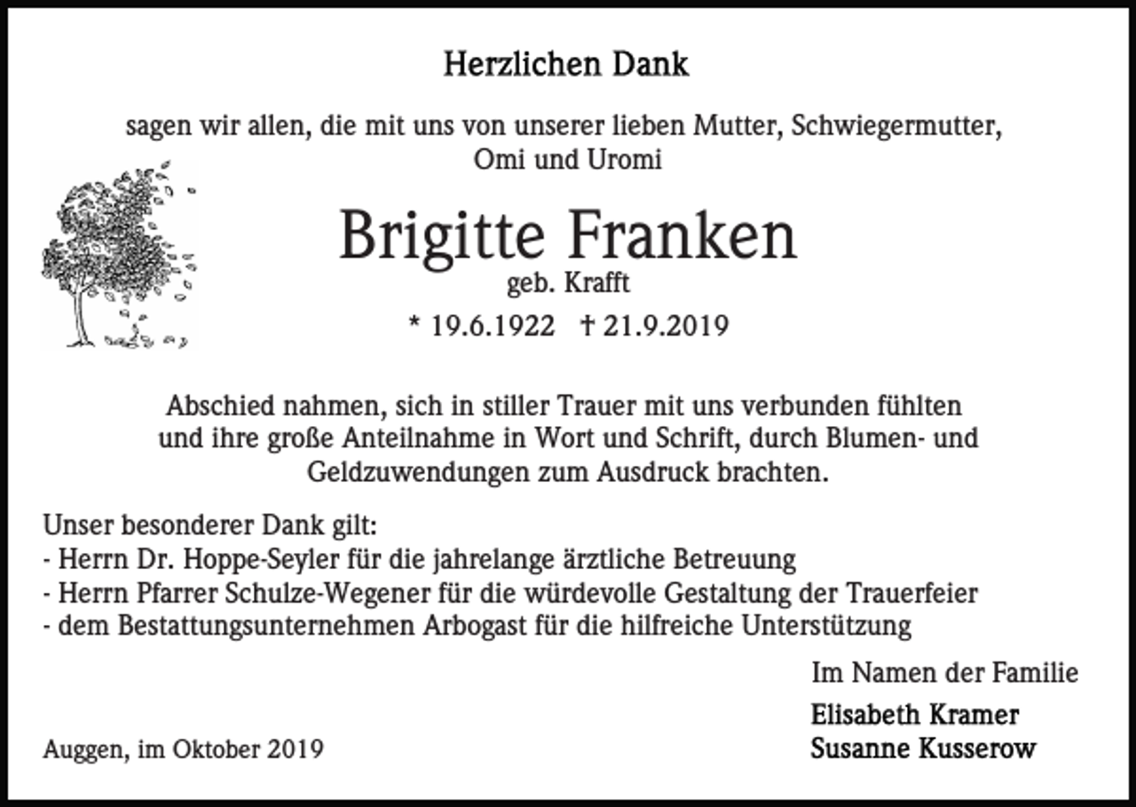 <p>sagen wir allen, die mit uns von unserer lieben Mutter, Schwiegermutter,<br />Omi und Uromi</p><p>Brigitte Franken<br />geb. Krafft</p><p>* 19.6.1922 † 21.9.2019<br />Abschied nahmen, sich in stiller Trauer mit uns verbunden fühlten<br />und ihre große Anteilnahme in Wort und Schrift, durch Blumen- und<br />Geldzuwendungen zum Ausdruck brachten.<br />Unser besonderer Dank gilt:<br />- Herrn Dr. Hoppe-Seyler für die jahrelange ärztliche Betreuung<br />- Herrn Pfarrer Schulze-Wegener für die würdevolle Gestaltung der Trauerfeier<br />- dem Bestattungsunternehmen Arbogast für die hilfreiche Unterstützung<br />Im Namen der Familie<br />Auggen, im Oktober 2019</p>