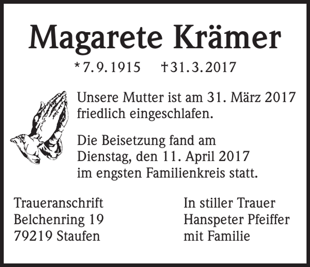<p>Magarete Krämer<br />* 7. 9. 1915</p><p>† 31. 3. 2017</p><p>Unsere Mutter ist am 31. März 2017<br />friedlich eingeschlafen.<br />Die Beisetzung fand am<br />Dienstag, den 11. April 2017<br />im engsten Familienkreis statt.<br />Traueranschrift<br />Belchenring 19<br />79219 Staufen</p><p>In stiller Trauer<br />Hanspeter Pfeiffer<br />mit Familie</p>