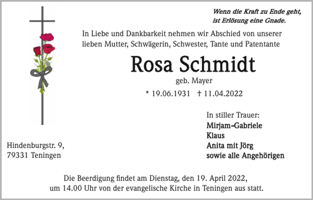 <p>In Liebe und Dankbarkeit nehmen wir Abschied von unserer<br />lieben Mutter, Schwägerin, Schwester, Tante und Patentante</p><p>geb. Mayer<br />* 19.06.1931 † 11.04.2022<br />In stiller Trauer:</p><p>Hindenburgstr. 9,<br />79331 Teningen<br />Die Beerdigung ﬁndet am Dienstag, den 19. April 2022,<br />um 14.00 Uhr von der evangelische Kirche in Teningen aus statt.</p>