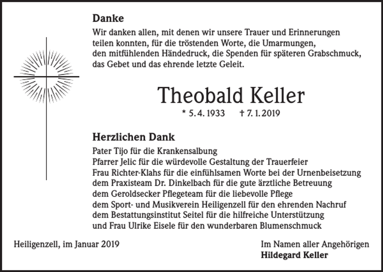 <p>Danke<br />Wir danken allen, mit denen wir unsere Trauer und Erinnerungen<br />teilen konnten, für die tröstenden Worte, die Umarmungen,<br />den mitfühlenden Händedruck, die Spenden für späteren Grabschmuck,<br />das Gebet und das ehrende letzte Geleit.</p><p>Theobald Keller<br />* 5. 4. 1933 † 7. 1. 2019</p><p>Herzlichen Dank<br />Pater Tijo für die Krankensalbung<br />Pfarrer Jelic für die würdevolle Gestaltung der Trauerfeier<br />Frau Richter-Klahs für die einfühlsamen Worte bei der Urnenbeisetzung<br />dem Praxisteam Dr. Dinkelbach für die gute ärztliche Betreuung<br />dem Geroldsecker Pflegeteam für die liebevolle Pflege<br />dem Sport- und Musikverein Heiligenzell für den ehrenden Nachruf<br />dem Bestattungsinstitut Seitel für die hilfreiche Unterstützung<br />und Frau Ulrike Eisele für den wunderbaren Blumenschmuck<br />Heiligenzell, im Januar 2019</p><p>Im Namen aller Angehörigen<br />Hildegard Keller</p>