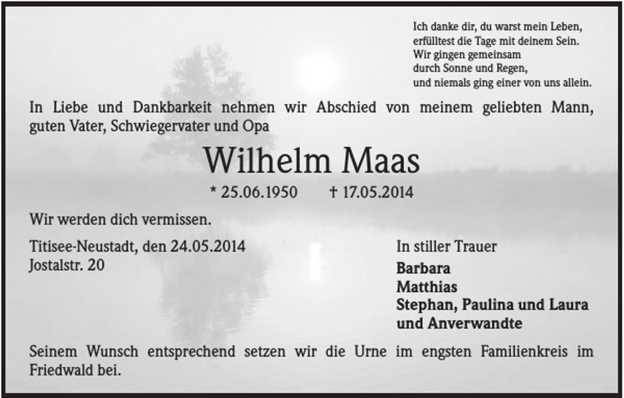 <p>Ich danke dir, du warst mein Leben,<br />erfülltest die Tage mit deinem Sein.<br />Wir gingen gemeinsam<br />durch Sonne und Regen,<br />und niemals ging einer von uns allein.</p><p>In Liebe und Dankbarkeit nehmen wir Abschied von meinem geliebten Mann,<br />guten Vater, Schwiegervater und Opa</p><p>Wilhelm Maas<br />* 25.06.1950</p><p>† 17.05.2014</p><p>Wir werden dich vermissen.<br />Titisee-Neustadt, den 24.05.2014<br />Jostalstr. 20</p><p>In stiller Trauer<br />Barbara<br />Matthias<br />Stephan, Paulina und Laura<br />und Anverwandte</p><p>Seinem Wunsch entsprechend setzen wir die Urne im engsten Familienkreis im<br />Friedwald bei.</p>