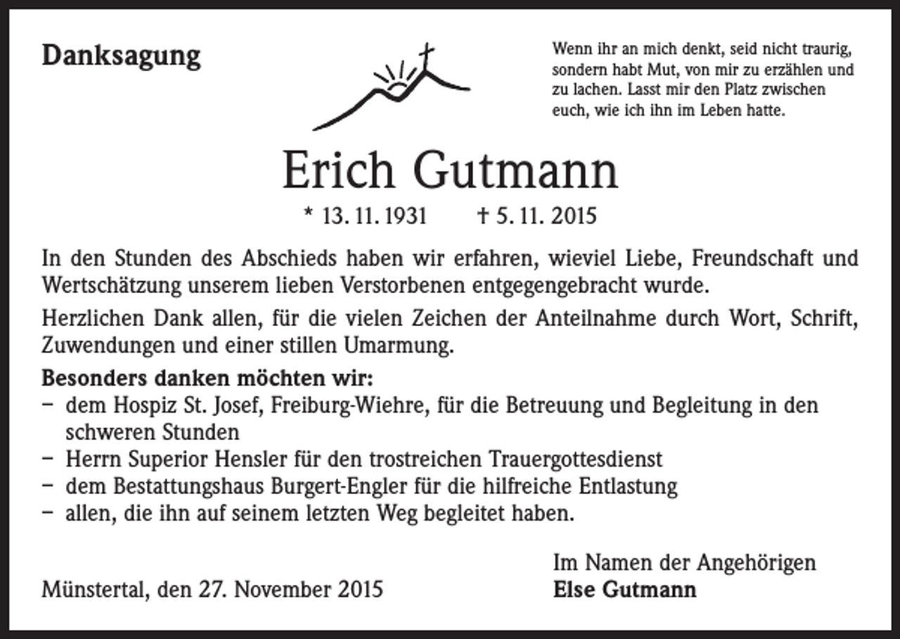 <p>Danksagung</p><p>Wenn ihr an mich denkt, seid nicht traurig,<br />sondern habt Mut, von mir zu erzählen und<br />zu lachen. Lasst mir den Platz zwischen<br />euch, wie ich ihn im Leben hatte.</p><p>Erich Gutmann<br />* 13. 11. 1931 † 5. 11. 2015</p><p>In den Stunden des Abschieds haben wir erfahren, wieviel Liebe, Freundschaft und<br />Wertschätzung unserem lieben Verstorbenen entgegengebracht wurde.<br />Herzlichen Dank allen, für die vielen Zeichen der Anteilnahme durch Wort, Schrift,<br />Zuwendungen und einer stillen Umarmung.<br />Besonders danken möchten wir:<br />– dem Hospiz St. Josef, Freiburg-Wiehre, für die Betreuung und Begleitung in den<br />schweren Stunden<br />– Herrn Superior Hensler für den trostreichen Trauergottesdienst<br />– dem Bestattungshaus Burgert-Engler für die hilfreiche Entlastung<br />– allen, die ihn auf seinem letzten Weg begleitet haben.</p><p>Münstertal, den 27. November 2015</p><p>Im Namen der Angehörigen<br />Else Gutmann</p>