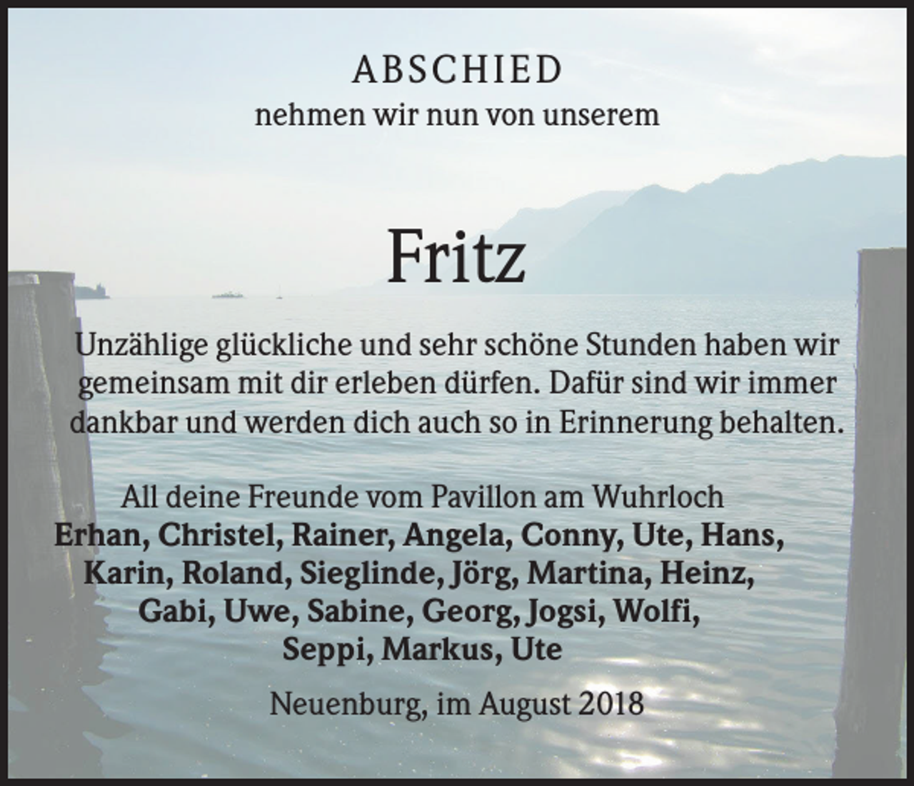 <p>A B S CHI E D<br />nehmen wir nun von unserem</p><p>Fritz<br />Unzählige glückliche und sehr schöne Stunden haben wir<br />gemeinsam mit dir erleben dürfen. Dafür sind wir immer<br />dankbar und werden dich auch so in Erinnerung behalten.<br />All deine Freunde vom Pavillon am Wuhrloch<br />Erhan, Christel, Rainer, Angela, Conny, Ute, Hans,<br />Karin, Roland, Sieglinde, Jörg, Martina, Heinz,<br />Gabi, Uwe, Sabine, Georg, Jogsi, Wolfi,<br />Seppi, Markus, Ute<br />Neuenburg, im August 2018</p>