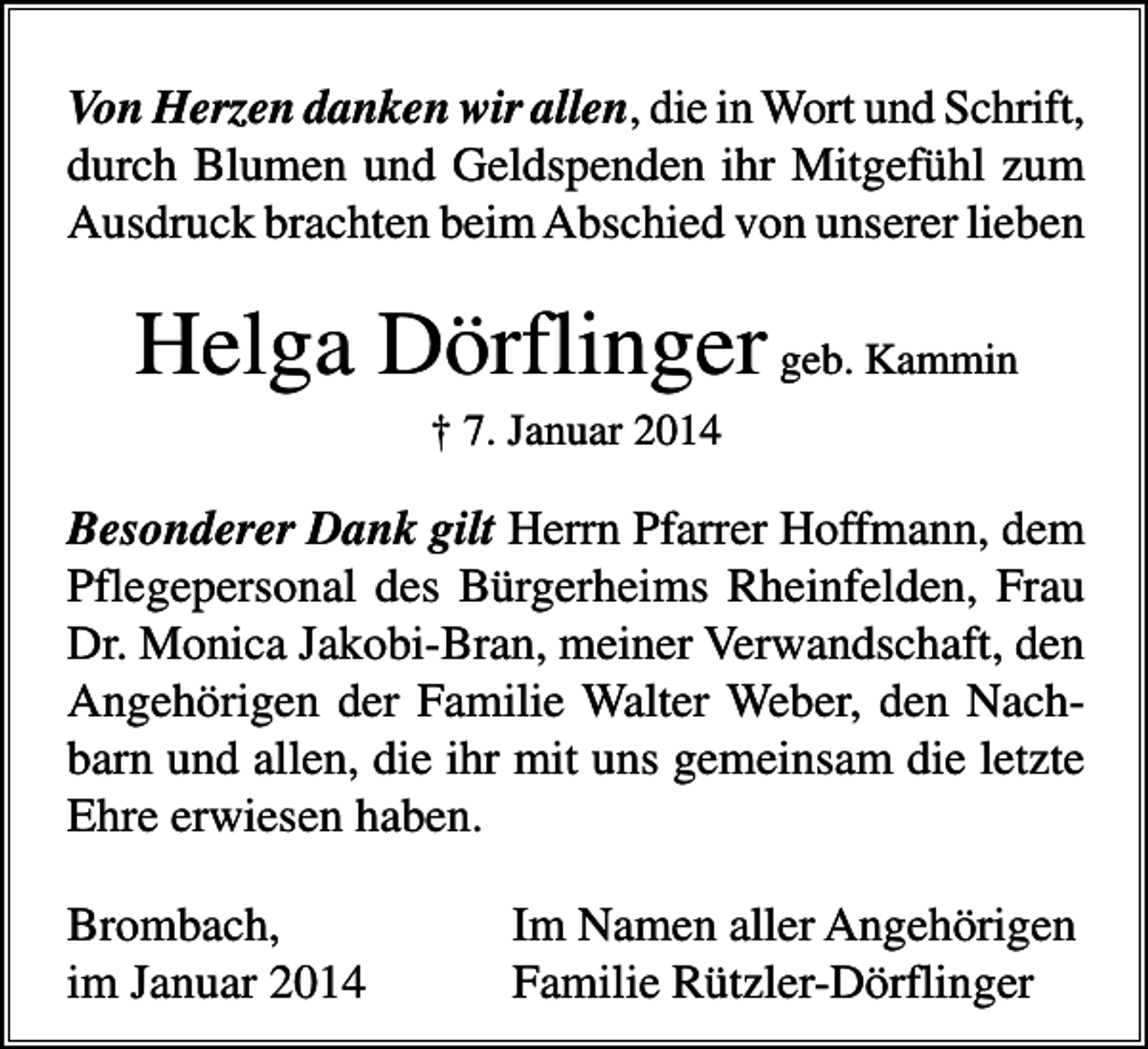 <p>Von Herzen danken wir allen, die in Wort und Schrift,<br />durch Blumen und Geldspenden ihr Mitgefühl zum<br />Ausdruck brachten beim Abschied von unserer lieben</p><p>Helga Dörflinger geb. Kammin<br />† 7. Januar 2014</p><p>Besonderer Dank gilt Herrn Pfarrer Hoffmann, dem<br />Pflegepersonal des Bürgerheims Rheinfelden, Frau<br />Dr. Monica Jakobi-Bran, meiner Verwandschaft, den<br />Angehörigen der Familie Walter Weber, den Nachbarn und allen, die ihr mit uns gemeinsam die letzte<br />Ehre erwiesen haben.<br />Brombach,<br />im Januar 2014</p><p>Im Namen aller Angehörigen<br />Familie Rützler-Dörflinger</p>