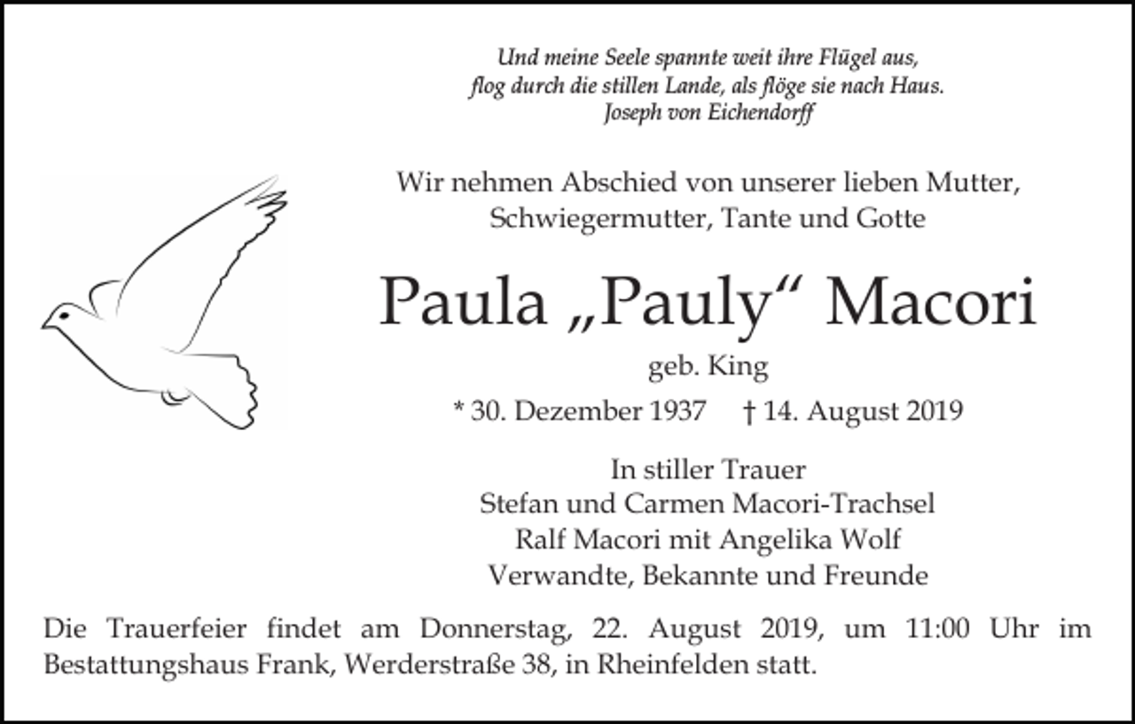 <p>Und meine Seele spannte weit ihre Flügel aus,<br />flog durch die stillen Lande, als flöge sie nach Haus.<br />Joseph von Eichendorff</p><p>Wir nehmen Abschied von unserer lieben Mutter,<br />Schwiegermutter, Tante und Gotte</p><p>Paula „Pauly“ Macori<br />geb. King<br />* 30. Dezember 1937</p><p>† 14. August 2019</p><p>In stiller Trauer<br />Stefan und Carmen Macori-Trachsel<br />Ralf Macori mit Angelika Wolf<br />Verwandte, Bekannte und Freunde<br />Die Trauerfeier findet am Donnerstag, 22. August 2019, um 11:00 Uhr im<br />Bestattungshaus Frank, Werderstraße 38, in Rheinfelden statt.</p>