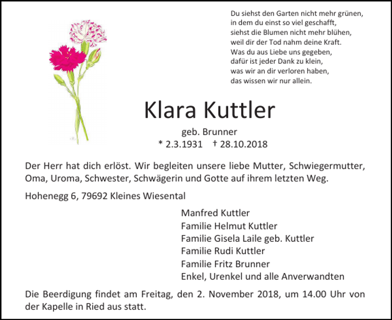 <p>Du siehst den Garten nicht mehr grünen,<br />in dem du einst so viel geschafft,<br />siehst die Blumen nicht mehr blühen,<br />weil dir der Tod nahm deine Kraft.<br />Was du aus Liebe uns gegeben,<br />dafür ist jeder Dank zu klein,<br />was wir an dir verloren haben,<br />das wissen wir nur allein.</p><p>Klara Kuttler<br />geb. Brunner<br />* 2.3.1931 † 28.10.2018<br />Der Herr hat dich erlöst. Wir begleiten unsere liebe Mutter, Schwiegermutter,<br />Oma, Uroma, Schwester, Schwägerin und Gotte auf ihrem letzten Weg.<br />Hohenegg 6, 79692 Kleines Wiesental<br />Manfred Kuttler<br />Familie Helmut Kuttler<br />Familie Gisela Laile geb. Kuttler<br />Familie Rudi Kuttler<br />Familie Fritz Brunner<br />Enkel, Urenkel und alle Anverwandten<br />Die Beerdigung findet am Freitag, den 2. November 2018, um 14.00 Uhr von<br />der Kapelle in Ried aus statt.</p>