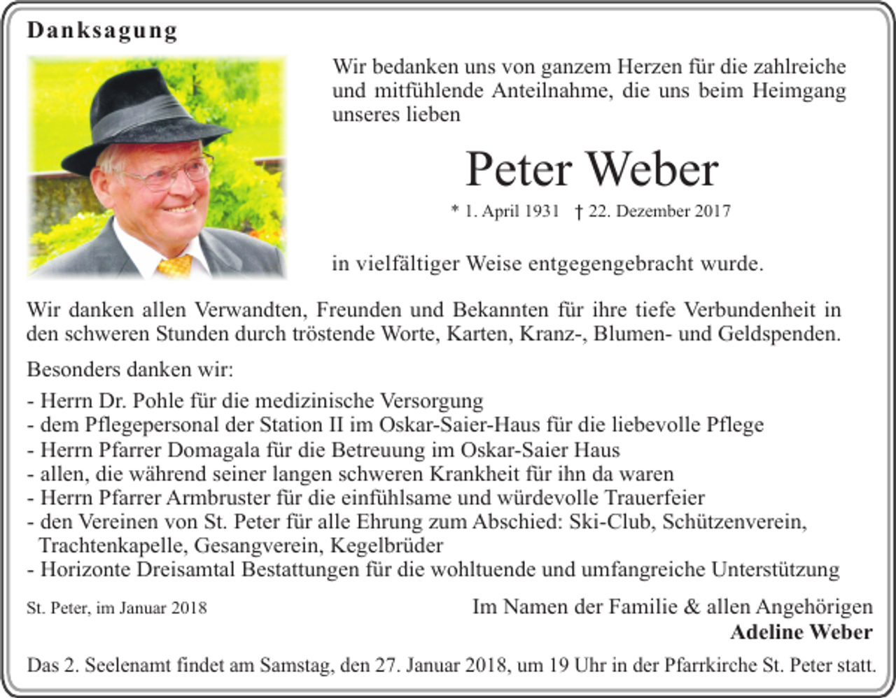 <p>Danksagung<br />Wir bedanken uns von ganzem Herzen für die zahlreiche<br />und mitfühlende Anteilnahme, die uns beim Heimgang<br />unseres lieben</p><p>Peter Weber</p><p>* 1. April 1931</p><p>22. Dezember 2017</p><p>in vielfältiger Weise entgegengebracht wurde.<br />Wir danken allen Verwandten, Freunden und Bekannten für ihre tiefe Verbundenheit in<br />den schweren Stunden durch tröstende Worte, Karten, Kranz-, Blumen- und Geldspenden.<br />Besonders danken wir:<br />- Herrn Dr. Pohle für die medizinische Versorgung<br />- dem Pflegepersonal der Station II im Oskar-Saier-Haus für die liebevolle Pflege<br />- Herrn Pfarrer Domagala für die Betreuung im Oskar-Saier Haus<br />- allen, die während seiner langen schweren Krankheit für ihn da waren<br />- Herrn Pfarrer Armbruster für die einfühlsame und würdevolle Trauerfeier<br />- den Vereinen von St. Peter für alle Ehrung zum Abschied: Ski-Club, Schützenverein,<br />Trachtenkapelle, Gesangverein, Kegelbrüder<br />- Horizonte Dreisamtal Bestattungen für die wohltuende und umfangreiche Unterstützung<br />St. Peter, im Januar 2018</p><p>Im Namen der Familie &amp; allen Angehörigen<br />Adeline Weber</p><p>Das 2. Seelenamt findet am Samstag, den 27. Januar 2018, um 19 Uhr in der Pfarrkirche St. Peter statt.</p>