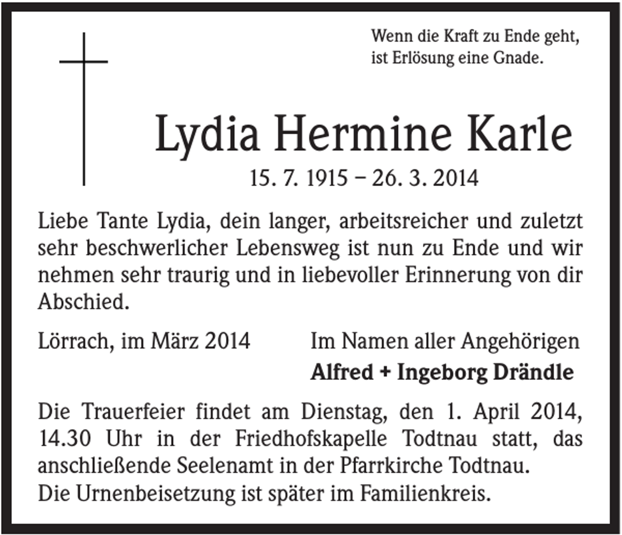 <p>Wenn die Kraft zu Ende geht,<br />ist Erlösung eine Gnade.</p><p>Lydia Hermine Karle<br />15. 7. 1915 – 26. 3. 2014<br />Liebe Tante Lydia, dein langer, arbeitsreicher und zuletzt<br />sehr beschwerlicher Lebensweg ist nun zu Ende und wir<br />nehmen sehr traurig und in liebevoller Erinnerung von dir<br />Abschied.<br />Lörrach, im März 2014</p><p>Im Namen aller Angehörigen<br />Alfred + Ingeborg Drändle</p><p>Die Trauerfeier findet am Dienstag, den 1. April 2014,<br />14.30 Uhr in der Friedhofskapelle Todtnau statt, das<br />anschließende Seelenamt in der Pfarrkirche Todtnau.<br />Die Urnenbeisetzung ist später im Familienkreis.</p>