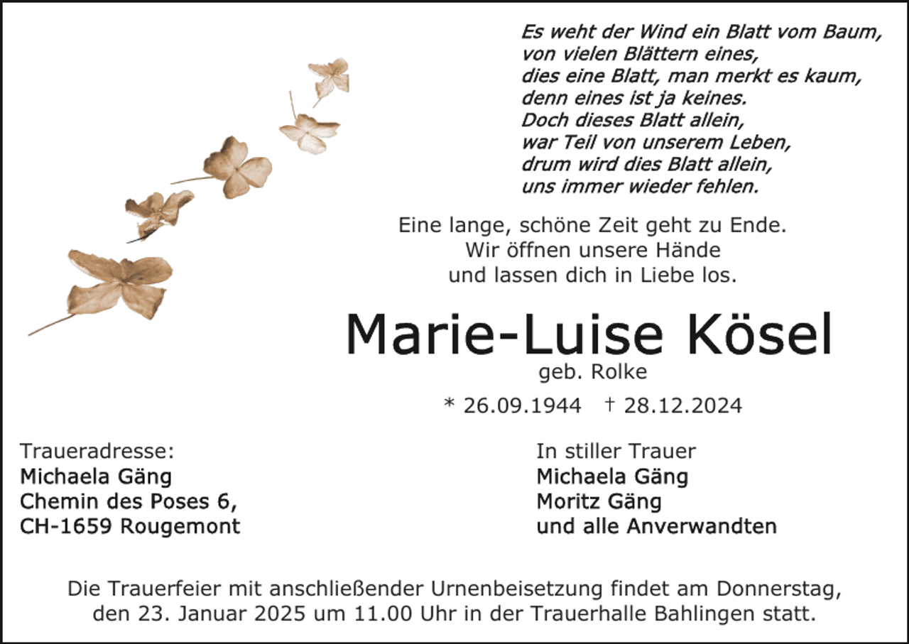 <p>Eine lange, schöne Zeit geht zu Ende.<br />Wir öffnen unsere Hände<br />und lassen dich in Liebe los.</p><p>geb. Rolke<br />* 26.09.1944<br />Traueradresse:</p><p>† 28.12.2024</p><p>In stiller Trauer</p><p>Die Trauerfeier mit anschließender Urnenbeisetzung findet am Donnerstag,<br />den 23. Januar 2025 um 11.00 Uhr in der Trauerhalle Bahlingen statt.</p>
