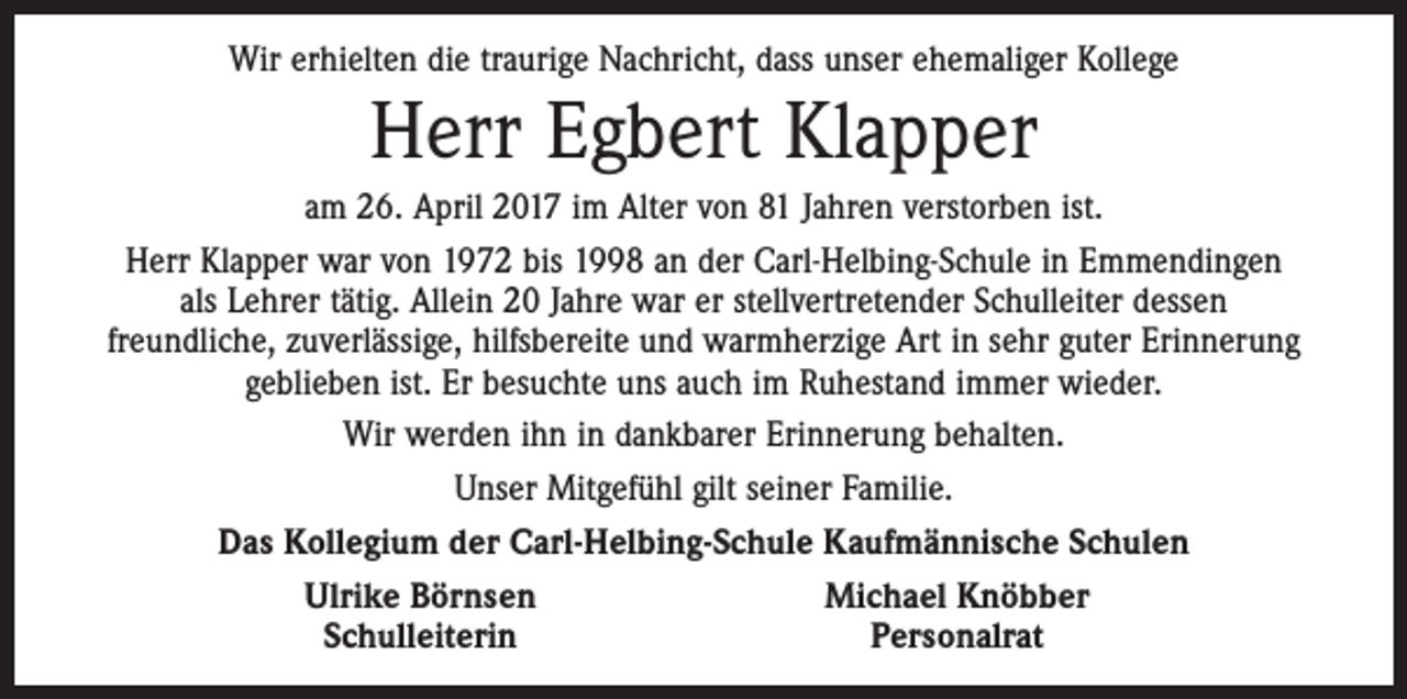 <p>Wir erhielten die traurige Nachricht, dass unser ehemaliger Kollege</p><p>Herr Egbert Klapper</p><p>am 26. April 2017 im Alter von 81 Jahren verstorben ist.<br />Herr Klapper war von 1972 bis 1998 an der Carl-Helbing-Schule in Emmendingen<br />als Lehrer tätig. Allein 20 Jahre war er stellvertretender Schulleiter dessen<br />freundliche, zuverlässige, hilfsbereite und warmherzige Art in sehr guter Erinnerung<br />geblieben ist. Er besuchte uns auch im Ruhestand immer wieder.<br />Wir werden ihn in dankbarer Erinnerung behalten.<br />Unser Mitgefühl gilt seiner Familie.<br />Das Kollegium der Carl-Helbing-Schule Kaufmännische Schulen<br />Ulrike Börnsen<br />Michael Knöbber<br />Schulleiterin<br />Personalrat</p>