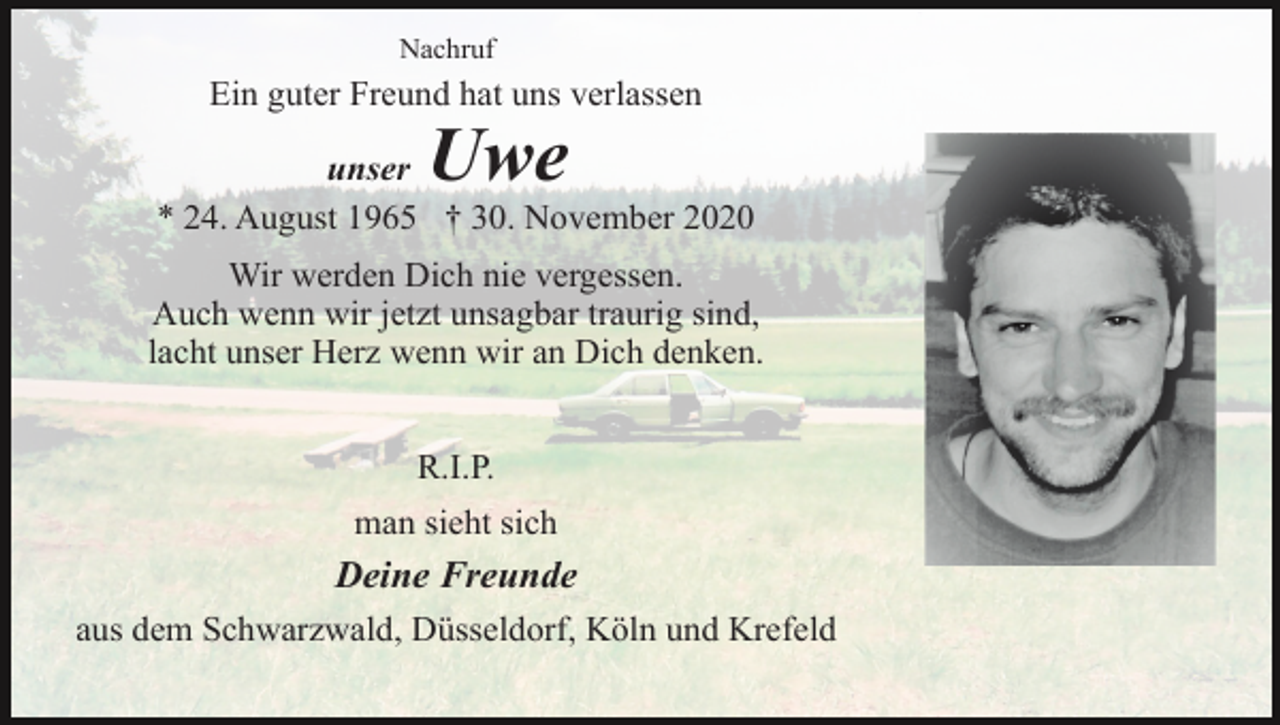 <p>Nachruf</p><p>Ein guter Freund hat uns verlassen</p><p>Uwe</p><p>unser<br />* 24. August 1965 † 30. November 2020<br />Wir werden Dich nie vergessen.<br />Auch wenn wir jetzt unsagbar traurig sind,<br />lacht unser Herz wenn wir an Dich denken.<br />R.I.P.<br />man sieht sich</p><p>Deine Freunde<br />aus dem Schwarzwald, Düsseldorf, Köln und Krefeld</p>