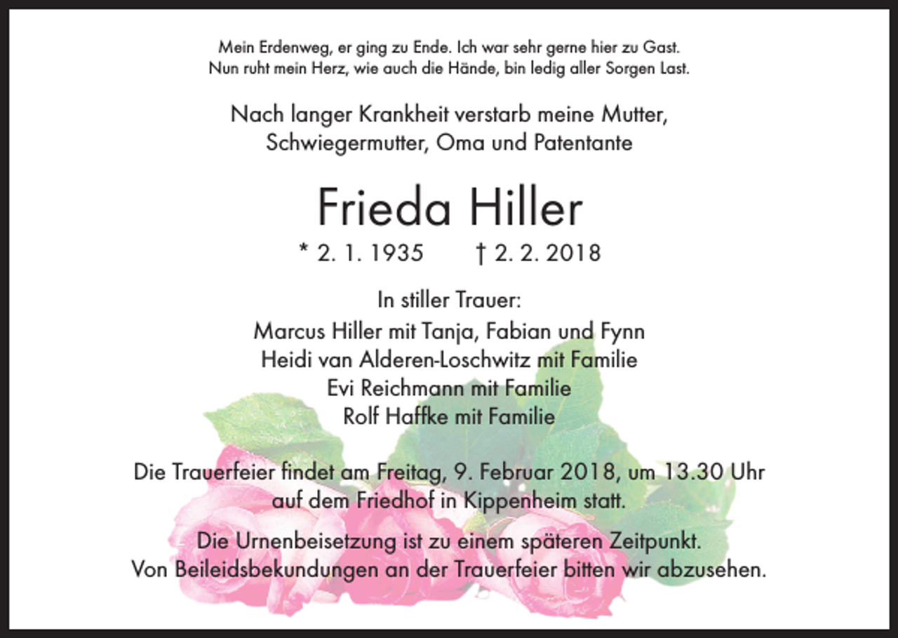 <p>Mein Erdenweg, er ging zu Ende. Ich war sehr gerne hier zu Gast.<br />Nun ruht mein Herz, wie auch die Hände, bin ledig aller Sorgen Last.</p><p>Nach langer Krankheit verstarb meine Mutter,<br />Schwiegermutter, Oma und Patentante</p><p>Frieda Hiller</p><p>* 2. 1. 1935 † 2. 2. 2018<br />In stiller Trauer:<br />Marcus Hiller mit Tanja, Fabian und Fynn<br />Heidi van Alderen-Loschwitz mit Familie<br />Evi Reichmann mit Familie<br />Rolf Haffke mit Familie<br />Die Trauerfeier findet am Freitag, 9. Februar 2018, um 13.30 Uhr<br />auf dem Friedhof in Kippenheim statt.<br />Die Urnenbeisetzung ist zu einem späteren Zeitpunkt.<br />Von Beileidsbekundungen an der Trauerfeier bitten wir abzusehen.</p>