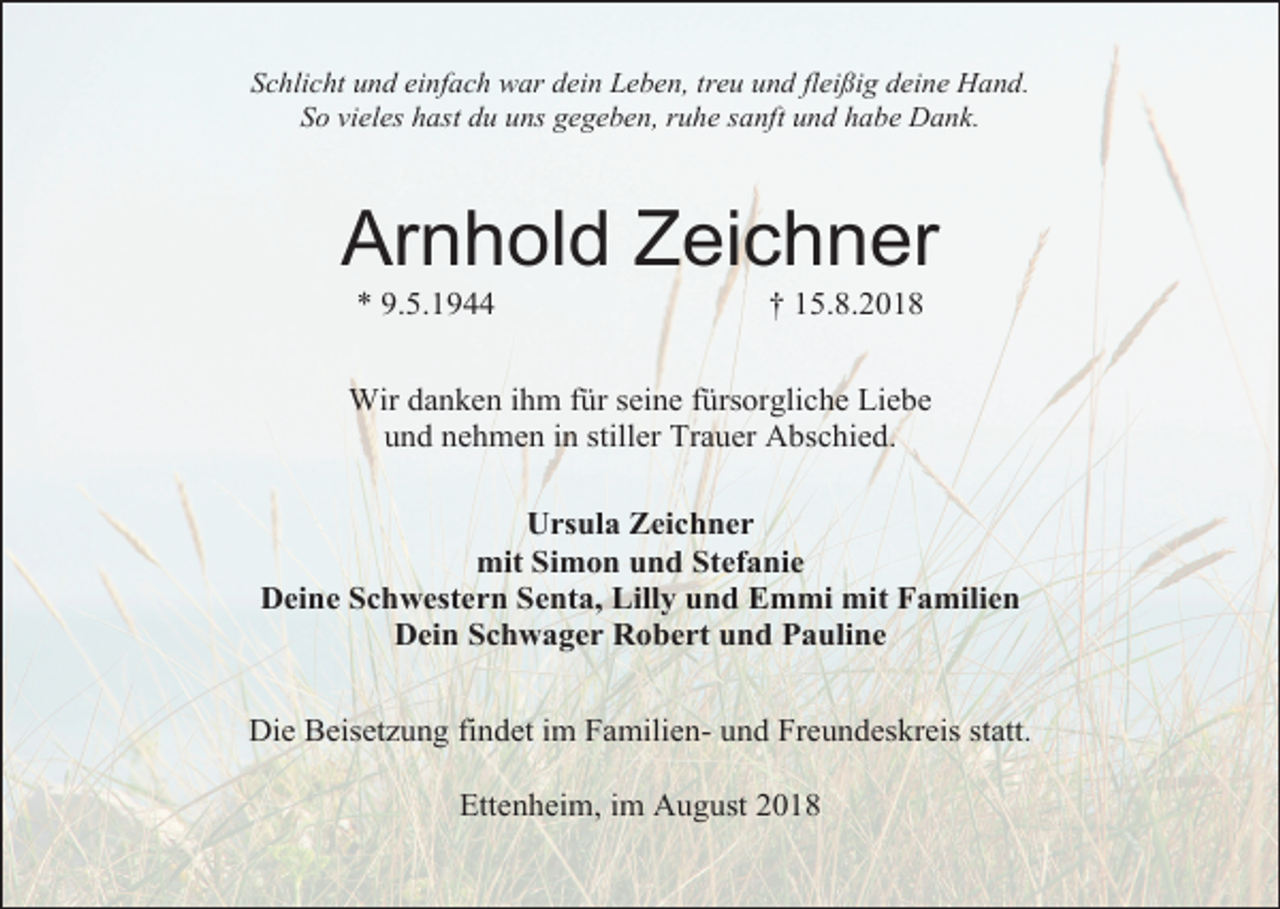 <p>Schlicht und einfach war dein Leben, treu und flei ig deine Hand.<br />So vieles hast du uns gegeben, ruhe sanft und habe Dank.</p><p>Arnhold Zeichner<br />* 9.5.1944</p><p>† 15.8.2018</p><p>Wir danken ihm für seine fürsorgliche Liebe<br />und nehmen in stiller Trauer Abschied.<br />Ursula Zeichner<br />mit Simon und Stefanie<br />Deine Schwestern Senta, Lilly und Emmi mit Familien<br />Dein Schwager Robert und Pauline<br />Die Beisetzung findet im Familien- und Freundeskreis statt.<br />Ettenheim, im August 2018</p>
