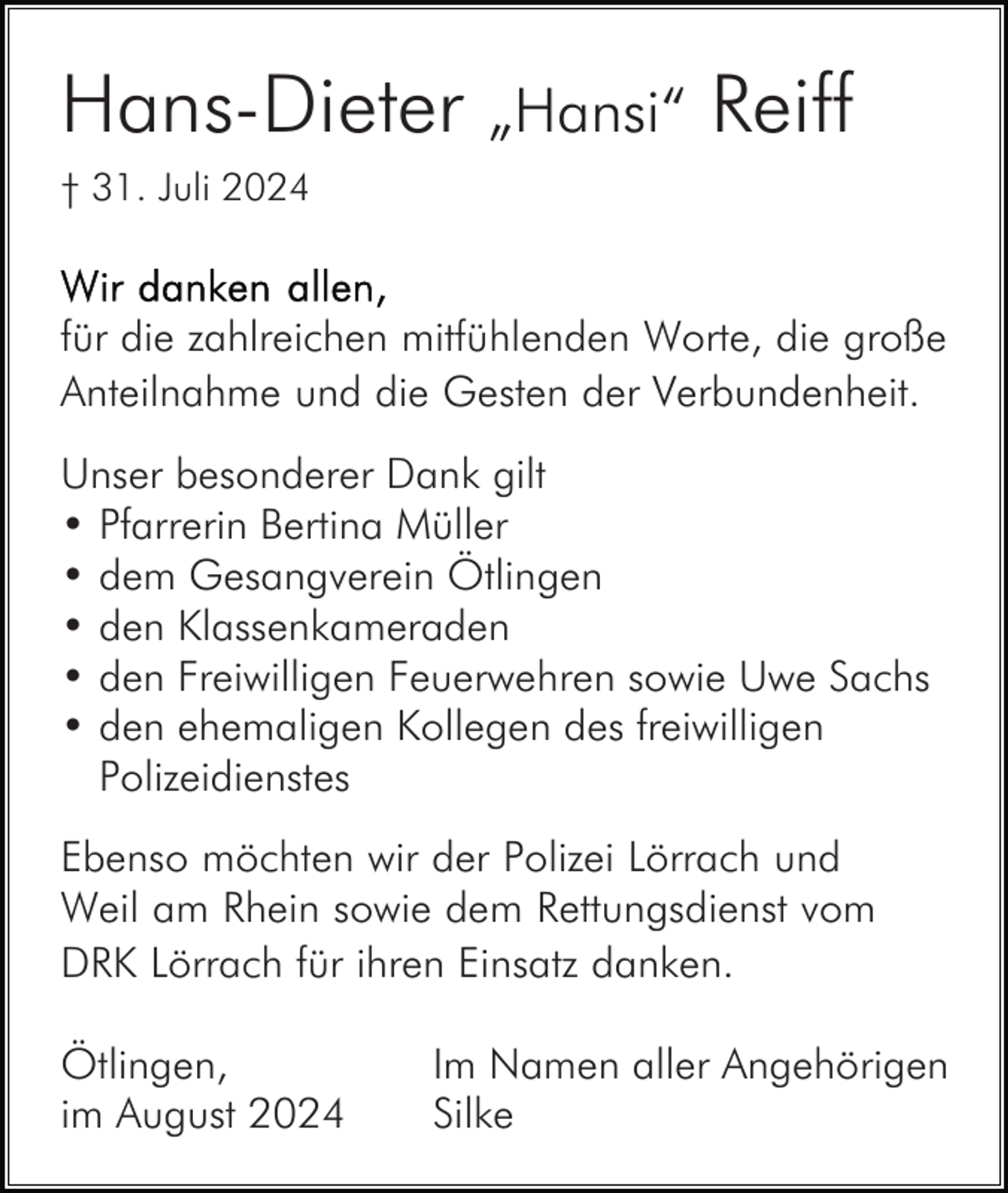 <p>Hans-Dieter „Hansi“ Reiff<br />† 31. Juli 2024</p><p>für die zahlreichen mitfühlenden Worte, die große<br />Anteilnahme und die Gesten der Verbundenheit.<br />Unser besonderer Dank gilt<br />• Pfarrerin Bertina Müller<br />• dem Gesangverein Ötlingen<br />• den Klassenkameraden<br />• den Freiwilligen Feuerwehren sowie Uwe Sachs<br />• den ehemaligen Kollegen des freiwilligen<br />Polizeidienstes<br />Ebenso möchten wir der Polizei Lörrach und<br />Weil am Rhein sowie dem Rettungsdienst vom<br />DRK Lörrach für ihren Einsatz danken.<br />Ötlingen,<br />im August 2024</p><p>Im Namen aller Angehörigen<br />Silke</p>