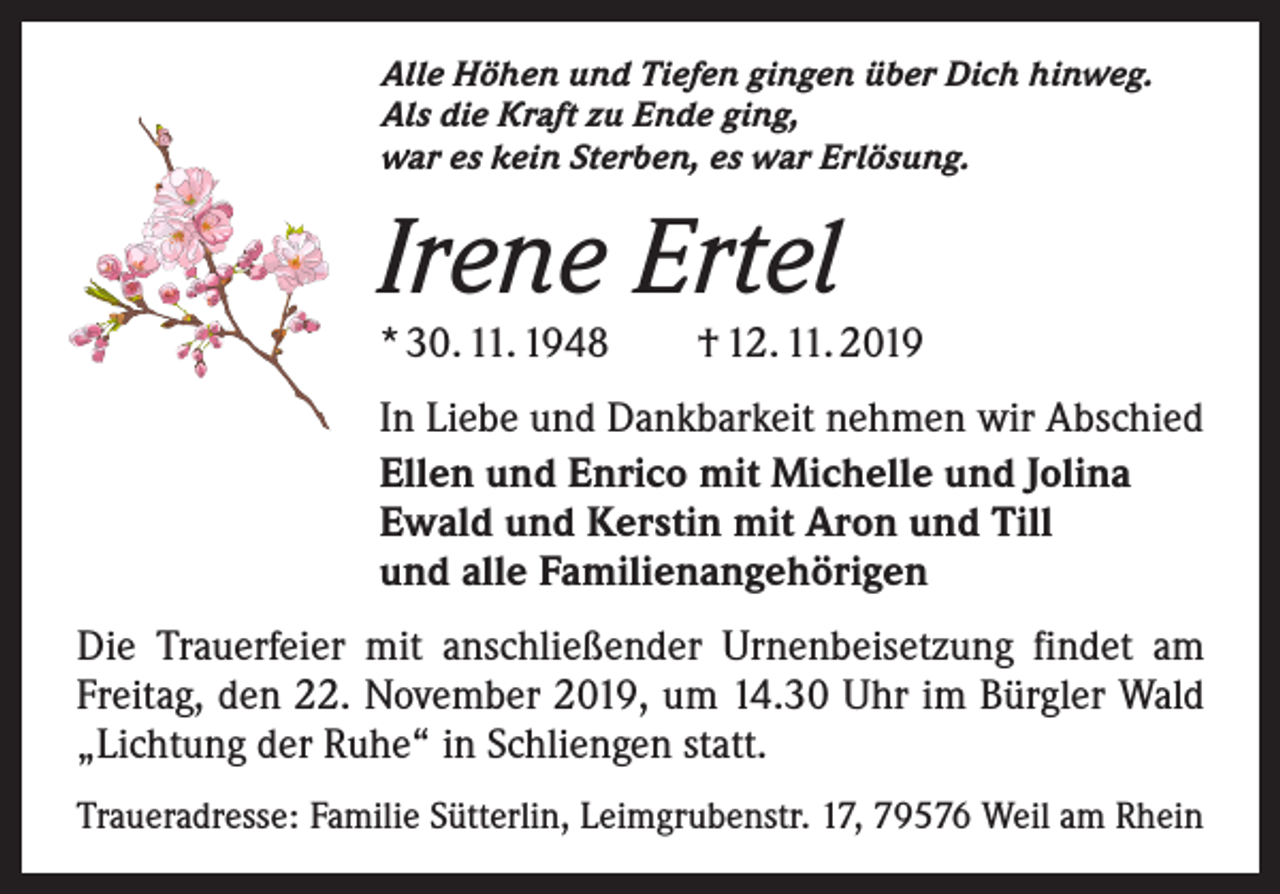 <p>Alle Höhen und Tiefen gingen über Dich hinweg.<br />Als die Kraft zu Ende ging,<br />war es kein Sterben, es war Erlösung.</p><p>Irene Ertel</p><p>* 30. 11. 1948 † 12. 11. 2019<br />In Liebe und Dankbarkeit nehmen wir Abschied<br />Ellen und Enrico mit Michelle und Jolina<br />Ewald und Kerstin mit Aron und Till<br />und alle Familienangehörigen<br />Die Trauerfeier mit anschließender Urnenbeisetzung findet am<br />Freitag, den 22. November 2019, um 14.30 Uhr im Bürgler Wald<br />„Lichtung der Ruhe“ in Schliengen statt.<br />Traueradresse: Familie Sütterlin, Leimgrubenstr. 17, 79576 Weil am Rhein</p>