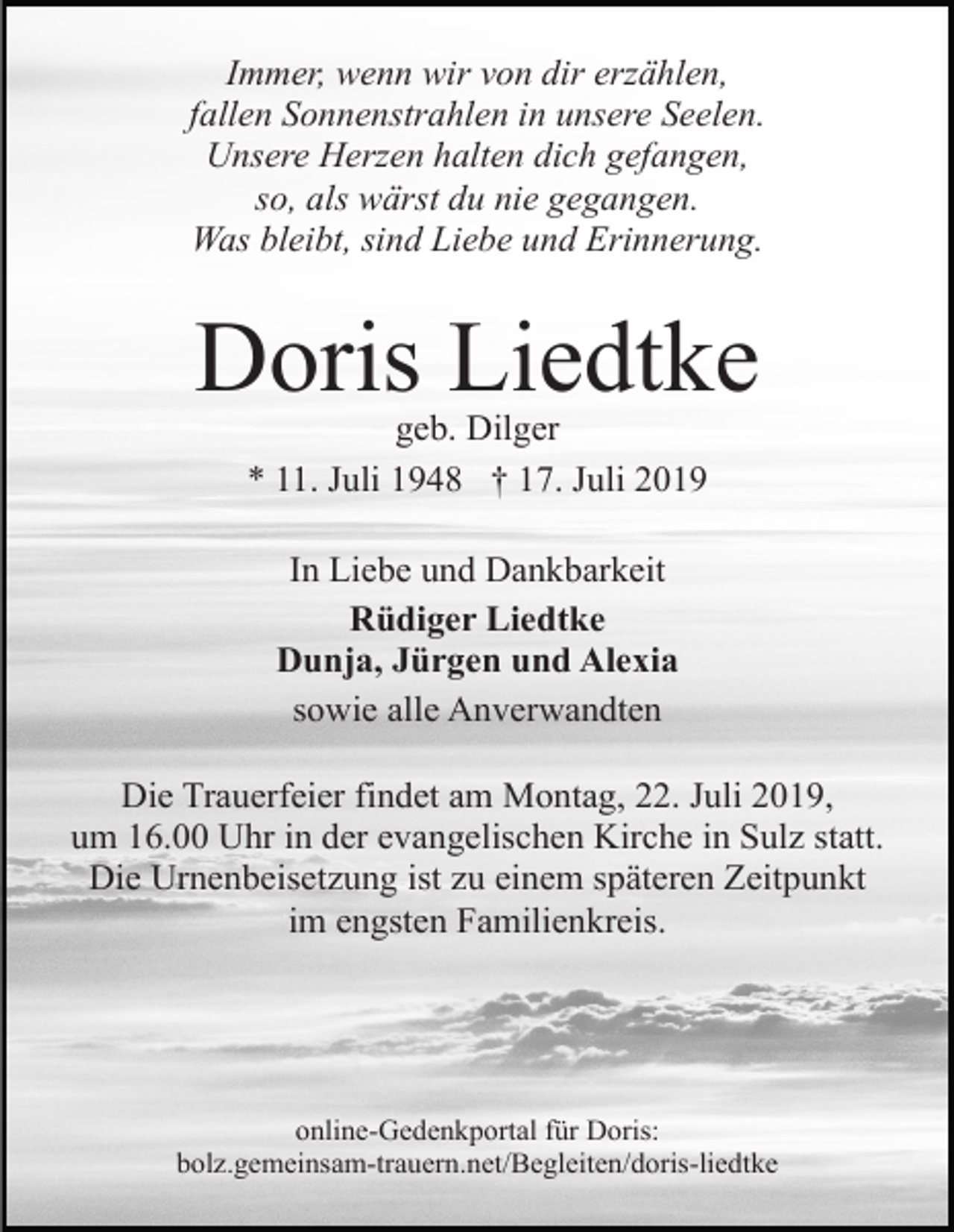<p>Immer, wenn wir von dir erzählen,<br />fallen Sonnenstrahlen in unsere Seelen.<br />Unsere Herzen halten dich gefangen,<br />so, als wärst du nie gegangen.<br />Was bleibt, sind Liebe und Erinnerung.</p><p>Doris Liedtke<br />geb. Dilger<br />* 11. Juli 1948 † 17. Juli 2019<br />In Liebe und Dankbarkeit<br />Rüdiger Liedtke<br />Dunja, Jürgen und Alexia<br />sowie alle Anverwandten<br />Die Trauerfeier findet am Montag, 22. Juli 2019,<br />um 16.00 Uhr in der evangelischen Kirche in Sulz statt.<br />Die Urnenbeisetzung ist zu einem späteren Zeitpunkt<br />im engsten Familienkreis.</p><p>online-Gedenkportal für Doris:<br />bolz.gemeinsam-trauern.net/Begleiten/doris-liedtke</p>