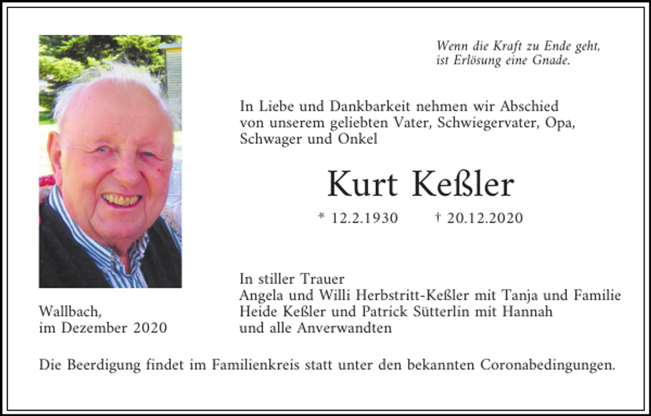 <p>Wenn die Kraft zu Ende geht,<br />ist Erlösung eine Gnade.</p><p>In Liebe und Dankbarkeit nehmen wir Abschied<br />von unserem geliebten Vater, Schwiegervater, Opa,<br />Schwager und Onkel</p><p>Kurt Keßler<br />* 12.2.1930</p><p>Wallbach,<br />im Dezember 2020</p><p>† 20.12.2020</p><p>In stiller Trauer<br />Angela und Willi Herbstritt-Keßler mit Tanja und Familie<br />Heide Keßler und Patrick Sütterlin mit Hannah<br />und alle Anverwandten</p><p>Die Beerdigung findet im Familienkreis statt unter den bekannten Coronabedingungen.</p>