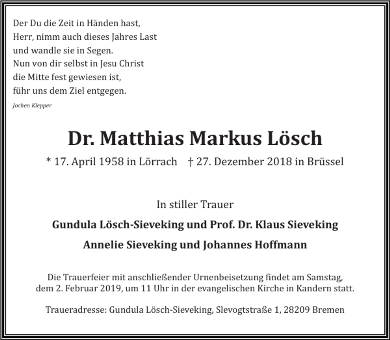 <p>Der Du die Zeit in Händen hast,<br />Herr, nimm auch dieses Jahres Last<br />und wandle sie in Segen.<br />Nun von dir selbst in Jesu Christ<br />die Mitte fest gewiesen ist,<br />führ uns dem Ziel entgegen.<br />Jochen Klepper</p><p>Dr. Matthias Markus Lösch<br />* 17. April 1958 in Lö rrach † 27. Dezember 2018 in Brü ssel</p><p>In stiller Trauer<br />Gundula Lösch-Sieveking und Prof. Dr. Klaus Sieveking<br />Annelie Sieveking und Johannes Hoffmann<br />Die Trauerfeier mit anschließender Urnenbeisetzung findet am Samstag,<br />dem 2. Februar 2019, um 11 Uhr in der evangelischen Kirche in Kandern statt.<br />Traueradresse: Gundula Lö sch-Sieveking, Slevogtstraße 1, 28209 Bremen</p>