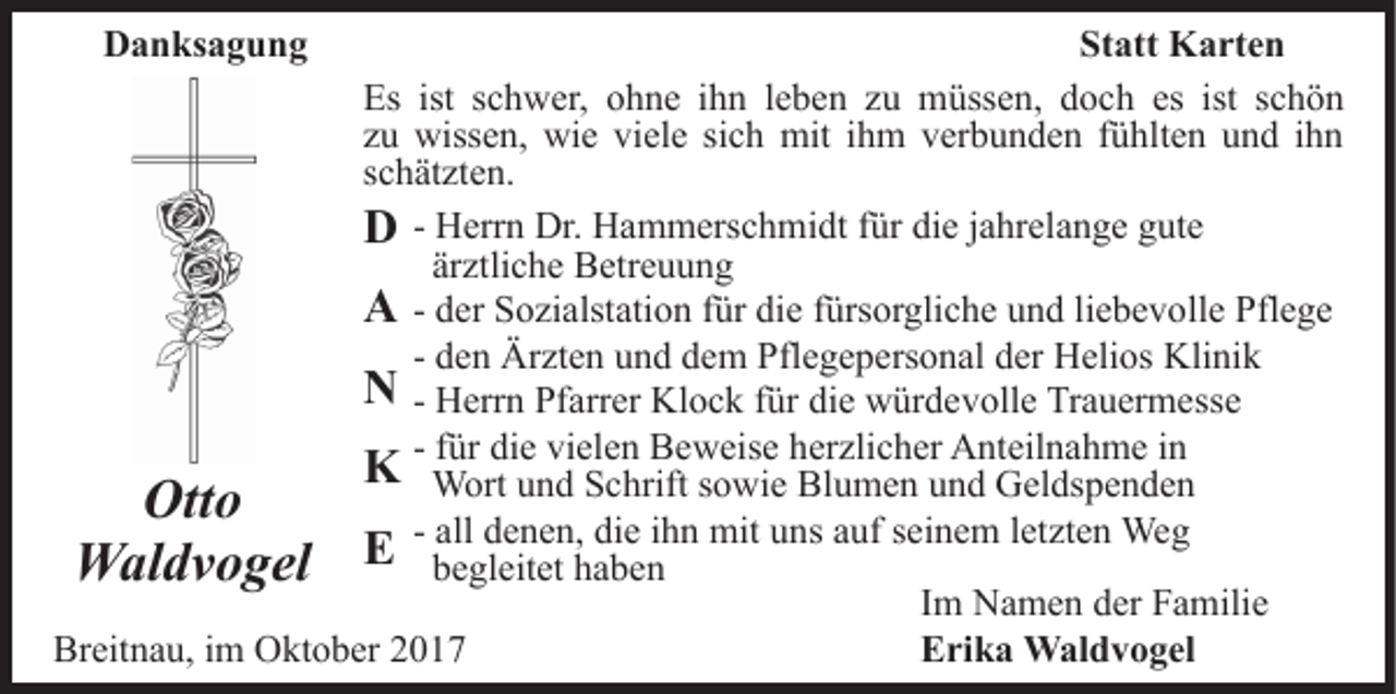 <p>DDanksagung<br />a n ks a g u n g</p><p>St<br />Statt<br />att Karten<br />K a rt e n<br />Es ist<br />ist sschwer,<br />Es<br />c h w er, oohne<br />h n e i ihn<br />h n leben<br />l e b e n zu<br />z u müssen,<br />m üss e n, doch<br />d o c h es<br />es ist schön<br />sc h ö n<br />zzuu wissen,<br />wiss e n, wie<br />wi e viele<br />vi el e si<br />c h mit<br />mit ihm<br />i h m verbunden<br />v er b u n d e n fühlten<br />f ü hlt e n und<br />u n d iihn<br />hn<br />sich<br />s c h ät zt e n.<br />schätzten.<br />H err n Dr.<br />Dr. Hammerschmidt<br />H a m m ers c h mi dt für<br />f ür die<br />di e jjahrelange<br />a hr el a n g e gute<br />g ut e<br />DD - Herrn<br />ärztliche<br />är<br />ztli c h e Betreuung<br />B etr e u u n g<br />d er Sozialstation<br />S o zi alst ati o n ffür<br />ür die<br />di e fürsorgliche<br />f ürs or gli c h e und<br />u n d liebevolle<br />li e b e v oll e Pflege<br />Pfl e g e<br />AA - der<br />- den<br />d e n Ärzten<br />Är zt e n und<br />u n d dem<br />d e m Pflegepersonal<br />Pfle g e p ers o n al der<br />d er Helios<br />H eli os Klinik<br />K li ni k<br />NN - Herrn<br />H err n Pfarrer<br />Pf arr er Klock<br />Kl o c k ffür<br />ür die<br />di e würdevolle<br />w ür d e v oll e Trauermesse<br />Tr a u er m ess e<br />- ffür<br />ür die<br />di e vielen<br />vi el e n Beweise<br />B e w eis e herzlicher<br />her zli c h er Anteilnahme<br />A nt eil n a h m e iinn<br />KK Wort<br />W ort u und<br />n d S Schrift<br />c hrift s osowie<br />wi e BBlumen<br />l u m e n und<br />u n d Geldspenden<br />G el ds p e n d e n<br />Otto<br />Ott<br />o<br />- all<br />all denen,<br />d e n e n, die<br />di e iihn<br />h n mit<br />mit uns<br />u ns auf<br />a uf sseinem<br />ei n e m lletzten<br />et zt e n Weg<br />We g<br />EE begleitet<br />WWaldvogel<br />al d v o g el<br />b e gl eit et hhaben<br />a be n<br />IImm Namen<br />N a m e n der<br />d er Familie<br />F a mili e<br />Breitnau,<br />Br<br />eit n a u, i im<br />m Oktober<br />O kt o b er 22017<br />01 7<br />EErika<br />ri k a Waldvogel<br />W al d v o g el</p>