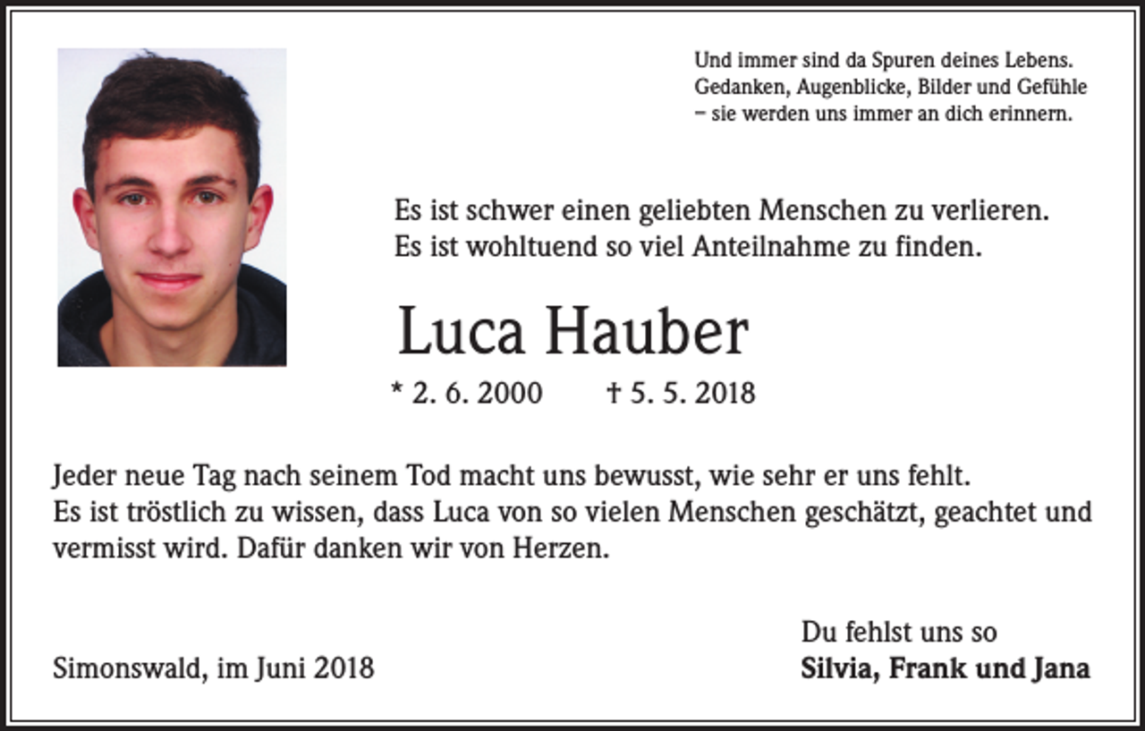 <p>Und immer sind da Spuren deines Lebens.<br />Gedanken, Augenblicke, Bilder und Gefühle<br />– sie werden uns immer an dich erinnern.</p><p>Es ist schwer einen geliebten Menschen zu verlieren.<br />Es ist wohltuend so viel Anteilnahme zu finden.</p><p>Luca Hauber<br />* 2. 6. 2000 † 5. 5. 2018<br />Jeder neue Tag nach seinem Tod macht uns bewusst, wie sehr er uns fehlt.<br />Es ist tröstlich zu wissen, dass Luca von so vielen Menschen geschätzt, geachtet und<br />vermisst wird. Dafür danken wir von Herzen.</p><p>Simonswald, im Juni 2018</p><p>Du fehlst uns so<br />Silvia, Frank und Jana</p>